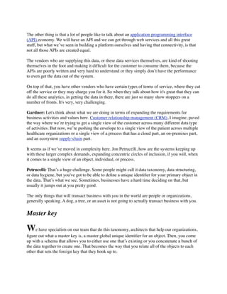 The other thing is that a lot of people like to talk about an application programming interface
(API) economy. We will have an API and we can get through web services and all this great
stuff, but what we’ve seen in building a platform ourselves and having that connectivity, is that
not all those APIs are created equal.
The vendors who are supplying this data, or these data services themselves, are kind of shooting
themselves in the foot and making it difﬁcult for the customer to consume them, because the
APIs are poorly written and very hard to understand or they simply don’t have the performance
to even get the data out of the system.
On top of that, you have other vendors who have certain types of terms of service, where they cut
off the service or they may charge you for it. So when they talk about how it's great that they can
do all these analytics, in getting the data in there, there are just so many show stoppers on a
number of fronts. It's very, very challenging.
Gardner: Let's think about what we are doing in terms of expanding the requirements for
business activities and values here. Customer relationship management (CRM), I imagine, paved
the way where we’re trying to get a single view of the customer across many different data type
of activities. But now, we’re pushing the envelope to a single view of the patient across multiple
healthcare organizations or a single view of a process that has a cloud part, an on-premises part,
and an ecosystem supply-chain part.
It seems as if we’ve moved in complexity here. Jon Petrucelli, how are the systems keeping up
with these larger complex demands, expanding concentric circles of inclusion, if you will, when
it comes to a single view of an object, individual, or process.
Petrucelli: That’s a huge challenge. Some people might call it data taxonomy, data structuring,
or data hygiene, but you've got to be able to deﬁne a unique identiﬁer for your primary object in
the data. That’s what we see. Sometimes, businesses have a hard time deciding on that, but
usually it jumps out at you pretty good.
The only things that will transact business with you in the world are people or organizations,
generally speaking. A dog, a tree, or an asset is not going to actually transact business with you.

Master key

We have specialists on our team that do this taxonomy, architects that help our organizations,
ﬁgure out what a master key is, a master global unique identiﬁer for an object. Then, you come
up with a schema that allows you to either use one that’s existing or you concatenate a bunch of
the data together to create one. That becomes the way that you relate all of the objects to each
other that sets the foreign key that they hook up to.

 