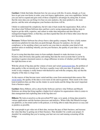 Gardner: I think that helps illustrate how far you can go with this. It seems, though, as if you
have to get your own house in order, your own legacy applications, your own capabilities, before
you can start to expand and gain some of these competitive advantages by doing that. It seems
that the more data you can bring it to bear on your analytics, the more predictive, the more
precise, and the more advantageous your business decisions will be.
I think we understand the complexity, but let's take it back inside the organization. Rick, tell us
ﬁrst about what Trillium Software does and how you're seeing organizations take the steps to
begin to get the skills, expertise, and culture to make data integration and data lifecycle
management happen better, so that they can then expand that into all of these other areas that are
now becoming available.
Percuoco: Trillium Software has always been a data-quality company. We have a fairly mature
and diverse platform for data that you push through. Because for analytics, for risk and
compliance, or for anything where you need to use your data to calculate some kind of risk
quotient ratios or modeling whereby you run your business, the quality of your data is very, very
important.
If you’re using that data that comes in from multiple channels to make decisions in your
business, then obviously data quality and making that data the most accurate that it can be by
matching it against structured sources is a huge difference in terms of whether you'll be making
the right decisions or not.
With the advent of big data and the volume of more and varied unstructured data, the problem of
data quality is like on steroids now. You have a quality issue with your data. If anybody who
works in any company is really honest with themselves and with the company, they see that the
integrity of the data is a huge issue.
As the sources of data become more varied and they come from unstructured data sources like
social media, the quality of the data is even more at risk and in question. There needs to be some
kind of platform that can ﬁlter out the chatter in social media and the things that aren't important
from a business aspect.
Gardner: Betsy Bilhorn, tell us about Scribe Software and how what Trillium and Hitachi
Solutions are doing that bring together a higher-level solution for organizations when it comes to
data management and exploiting data in the big-data era?
Bilhorn: We look at ourselves as the proverbial PVC pipe, so to speak, to bring data around to
various applications and the business processes and analytics. Where folks like Hitachi leverage
our platform, as Jon noted earlier in the podcast, is in being able to make that process as easy and
as painless as possible.
We want people to get value out of their data, increase the pace of their business, and increase
the value that they’re getting out of their business. That shouldn’t be a multi-year project. It
shouldn’t be something that you’re tearing your hair out over and running screaming off the
bridge.

 