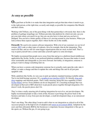 As easy as possible

Our goal here at Scribe is to make that data integration and get that data where it needs to go,
to the right person, at the right time, as easily and simply as possible for companies like Hitachi
and their clients.
Working with Trillium, one of the great things with that partnership is obviously that  there is the
problem of garbage in/garbage out. Trillium provides that platform by which not only can you
get your data where you need it to go, but you can also have it clean and you can have it
deduped. You can have a better quality of data as it's moving around in your business. When you
look at those three aspects together, that’s where Scribe sits in the middle.
Petrucelli: We used to do custom software integration. With a lot of our customers we see lot of
custom .NET code or other types of codesets, Java for example, that do the integration. They
used to do that, and we still see some bigger organizations that are stuck on that stuff. That’s a
way to paint yourself into a corner and make yourself captive to some developer.
We highly recommend that people move away from that and go to a platform-based middleware
application like Scribe. Scribe is our preferred platform middleware, because that makes it much
more sustainable and changeable as you move forward. Inevitably, in integration, someone is
going to want to change something later on.
When you have a custom code integration someone has to actually crack open the code, take it
ofﬂine, or make a change and then re-update the code and things like and its all just pure
spaghetti code.
With a platform like Scribe, its very easy to pick up industry-standard training available online.
You’re not held hostage anymore. It’s a graphical user interface (GUI). It's literally drag-anddrop mappings and interlock points. That’s really amazing, being this nice capability in their
Scribe Online service. Even children can do an integration. It’s a teaching technique that was
developed at Harvard or MIT about how to put puzzle pieces together through integration. If it
doesn’t work, the puzzle pieces don’t ﬁt.
They’ve done a really amazing job of making integration for rest of us, not just developers. We
highly recommend people to take a look at that, because it just brings the power back to the
business and takes it away from just one developer, a small development shop, or an outsourced
developer.
That’s one thing. The other thing I want to add is that we see integration as critical to all of the
successor projects at the high levels of adoption and return on investment (ROI). Adoption by the
users and then ultimately ROI by the businesses is important, because integration is like gas in
the sports car. Without the gas, it's not going to go.

 