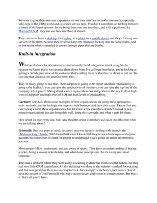 We want to give them one user experience or one user interface to productive users, especially
sales reps in the CRM world and customer service reps. You don’t want them all tabbing between
a bunch of different systems. So we bring them into one interface, and with a platform like
Microsoft CRM, they can use their interface of choice.
They can move from a desktop, to a laptop, to a tablet, to a mobile device and they’re seeing one
version of the truth, because they’re all looking into windows looking into the same realm. And
in that realm what is tunneled in comes through pipes that are Scribe.

Built-in integration

What we do for a lot of customers is intentionally build integration into it using Scribe,
because we know that if we can take them down from ﬁve different interfaces, you're looking at
getting a 360-degree view of the customer that’s calling them or that they’re about to call on. We
can take that down to one interface from ﬁve.
They’re really going to like that. Their adoption is going to be higher and their  productivity is
going to be higher. If you can raise the productivity of the users, you can raise the top line of the
company when you’re talking about a sales organization. So, integration is the key to drive high
level of adoption and high level of ROI and high levels of productivity.
Gardner: Let's talk about some examples of how organizations are using these approaches,
tools, methods, and technologies to improve their business and their data value. I know that you
can’t always name these organizations, but let's hear a few examples of either named or nonnamed organizations that are doing this well, doing this correctly, and what it gets for them.
How about we start with you, Jon? Any thoughts about exemplary use cases that illustrate what
we are talking about?
Petrucelli: One that pops to mind, because I just was recently dealing with them, is the
Oklahoma City Thunder NBA basketball team. I know that they’re not a humongous enterprise
account, but sometimes it's hard for people to understand what's going on inside an enterprise
account.
Most people follow, understand, and are aware of sports. They have an understanding of buying
a ticket, being a season ticket holder, and what those concepts are. So it's a very universal
language.
They had a problem where they were using a ticketing system that would sell the tickets, but they
had very little CRM capabilities. All this ticketing was done at the industry standard for ticketing
and that was great, but there was no way to track, for example, somebody's preferences. You’d
have this record of Jon Petrucelli who buys season tickets and comes to certain games. But that’s
it; that’s all you’d have.

 