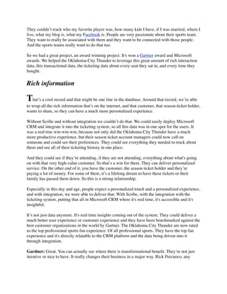 They couldn’t track who my favorite player was, how many kids I have, if I was married, where I
live, what my blog is, what my Facebook is. People are very passionate about their sports team.
They want to really be associated with them and they want to be connected with those people.
And the sports teams really want to do that too.
So we had a great project, an award winning project. It's won a Gartner award and Microsoft
awards. We helped the Oklahoma City Thunder to leverage this great amount of rich interaction
data, this transactional data, the ticketing data about every seat they sat in, and every time they
bought.

Rich information

That’s a cool record and that might be one line in the database. Around that record, we’re able
to wrap all the rich information that’s on the internet, and that customer, that season ticket holder,
wants to share, so they can have a much more personalized experience.
Without Scribe and without integration we couldn’t do that. We could easily deploy Microsoft
CRM and integrate it into the ticketing system, so all this data was in one spot for the users. It
was a real true win-win-win, because not only did the Oklahoma City Thunder have a much
more productive experience, but their season ticket account managers could now call on
someone and could see their preferences. They could see everything they needed to track about
them and see all of their ticketing history in one place.
And they could see if they’re attending, if they are not attending, everything about what's going
on with that very high-value customer. So that’s a win for them. They can deliver personalized
service. On the other end of it, you have the customer, the season ticket holder and they’re
paying a lot of money. For some of them, it’s a lifelong dream to have these tickets or their
family has passed them down. So this is a strong relationship.
Especially in this day and age, people expect a personalized touch and a personalized experience,
and with integration, we were able to deliver that. With Scribe, with the integration with the
ticketing system, putting that all in Microsoft CRM where it's real time, it's accessible and it's
insightful.
It’s not just data anymore. It's real time insights coming out of the system. They could deliver a
much better user experience or customer experience and they have been benchmarked against the
best customer organizations in the world by Gartner. The Oklahoma City Thunder are now rated
as the top professional sports fan experience. Of all professional sports, They have the top fan
experience and it's directly relatable to the CRM platform and the data being driven into it
through integration.
Gardner: Great. You can actually see where there is transformational beneﬁt. They’re not just
iterative or nice to have. It really changes their business in a major way. Rick Percuoco, any

 