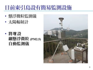 目前東引島設有簡易監測設施 
• 懸浮微粒監測儀 
• 太陽輻射計 
• 將增設 
細懸浮微粒(PM2.5) 
自動監測儀 
9 
 