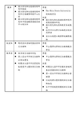 鳳華 
 國立彰化師大復健諮商研 
究所教授 
 國立彰化師大復健諮商研 
究所行為輔導研發中心主 
任 
 國立彰化師大復健諮商研 
究所中彰投職業重建資源 
中心副主任 
學歷 
 The Ohio State University 
特殊教育系 
經歷 
 國立彰化師大復健諮商研究所 
副教授兼任所長 
 國立彰化師大特殊教育系副教 
授 
 加州州立大學沙加緬度分校訪 
問學者 
 省立台東農工職業學校輔導教 
師 
施宜伽  瑪利亞社會福利基金會語 
言治療師 
學歷 
 中山醫學大學語言治療與聽力 
學系 
陳羿潔  語沛語言治療所所長 
 第二屆台中市語言治療師 
公會祕書長 
 財團法人臺中市信望愛智 
能發展中心兼任語言治療 
師 
學歷 
 中山醫學大學語言治療暨聽力 
學系 
經歷 
 財團法人臺中市弘毓社會福利 
基金會兼任語言治療師 
 第一屆台中市語言治療師公會 
理事 
 行政院署立豐原醫院語言治療 
師組長 
 台中市特教專業團隊語言治療 
師 
 