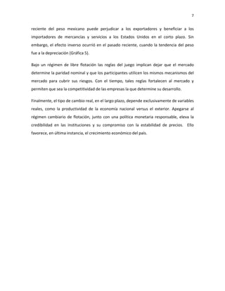 7 
 

reciente  del  peso  mexicano  puede  perjudicar  a  los  exportadores  y  beneficiar  a  los 
importadores  de  mercancías  y  servicios  a  los  Estados  Unidos  en  el  corto  plazo.  Sin 
embargo,  el  efecto  inverso  ocurrió  en  el  pasado  reciente,  cuando  la  tendencia  del  peso 
fue a la depreciación (Gráfica 5).   

Bajo  un  régimen  de  libre  flotación  las  reglas  del  juego  implican  dejar  que  el  mercado 
determine la paridad nominal y que los participantes utilicen los mismos mecanismos del 
mercado  para  cubrir  sus  riesgos.  Con  el  tiempo,  tales  reglas  fortalecen  al  mercado  y 
permiten que sea la competitividad de las empresas la que determine su desarrollo.  

Finalmente, el tipo de cambio real, en el largo plazo, depende exclusivamente de variables 
reales,  como  la  productividad  de  la  economía  nacional  versus  el  exterior.  Apegarse  al 
régimen  cambiario  de  flotación,  junto  con  una  política  monetaria  responsable,  eleva  la 
credibilidad  en  las  instituciones  y  su  compromiso  con  la  estabilidad  de  precios.    Ello 
favorece, en última instancia, el crecimiento económico del país.  
 