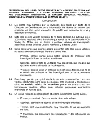 PRESENTACIÓN DEL LIBRO CREDIT MARKETS WITH ADVERSE SELECTION AND
ECONOMIC DEVELOPMENT: COLLATERAL SIGNALING, ENDOGENEITY OF TYPES
AND GOVERNMENT INTERVENTION, DE ERNESTO SEPÚLVEDA VILLARREAL.
BIBLIOTECA DEL BANCO DE MÉXICO, 25 DE MARZO DEL 2010.
                                INTRODUCCIÓN

1.1. Me siento muy honrado por la invitación que recibí por parte de la
     Dirección de Coordinación de la Información del Banco de México para
     presentar mi libro sobre mercados de crédito con selección adversa y
     desarrollo económico.
1.2. Este libro es una versión revisada de mi tesis doctoral. Lo publiqué en el
     2008 como resultado de la invitación que recibí de la casa editorial VDM
     Verlag Dr. Müller que se dedica a publicar trabajos de investigación
     académica en los Estados Unidos, Alemania y el Reino Unido.
1.3. Debo confesarles que cuando acepté presentar este libro antes ustedes,
     no estaba convencido de que fuera una buena idea.
         Primero, porque nunca antes había tratado de presentar esta
          investigación fuera de un foro académico.
         Segundo, porque trata de un tópico muy específico, que imaginé que
          quizá no atraería el interés de mucha gente.
         Y tercero, porque sigue un enfoque cien por ciento teórico, que no es
          el común denominador en las investigaciones de los economistas
          mexicanos.
1.4. Pero luego pensé que quizá debía tomar esta presentación como una
     valiosa oportunidad para tratar de mostrar, ante iniciados y principiantes,
     cómo un modelo teórico de incentivos puede ser usado como una
     herramienta analítica válida para estudiar problemas económicos
     relevantes en nuestro país.
1.5. En lo que resta de mi participación abordaré rápidamente cuatro puntos:
         Primero, comentaré cómo me involucré en este trabajo.
         Segundo, describiré la esencia de la metodología empleada.
         Tercero, haré una presentación, muy resumida, de los tres capítulos
          del libro.
         Y finalmente, les presentaré dos limitaciones y dos reflexiones del
          trabajo.
                                      ‐ 1 ‐ 
 
 
