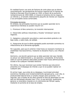 En realidad fueron una serie de factores de corto plazo que se dieron
conjuntamente: las perspectivas de buenos negocios por el ingreso de
Irlanda al Mercado Único Europeo en 1993; el boom de la economía
norteamericana de 1993-2000; el impulso al atractivo de los negocios
ya referido y; el tamaño relativamente pequeño de Irlanda con respecto
a sus principales socios comerciales.

Principales lecciones
En síntesis, las principales lecciones que se pueden aprender de la
experiencia Irlandesa se pueden resumir en:

1.- Promover el libre comercio y la inversión internacional.

2.- Desarrollar políticas industriales y fiscales “amistosas” para los
negocios.

3.- Apegarse a educación secundaria y post-secundaria gratuita o de
bajo costo, y sobre todo, de calidad.

4.- Asegurarse de que la oferta agregada puede acomodar aumentos no
inflacionarios de la demanda agregada.

Por supuesto, para que lo anterior rinda frutos es necesario mantener la
estabilidad macroeconómica, mediante la disciplina fiscal y una inflación
baja.

Asimismo, una lección general que se debe aprender del caso irlandés
es actuar con determinación y, ser paciente y consistente. El horizonte
sobre el cual las políticas adecuadas pueden traer frutos definitivamente
excede el de cualquier mandato electoral.

Por último, hay que reconocer que existen factores que estuvieron
presentes en el despegue de Irlanda y que no se pueden replicar en
cualquier país.

En primer lugar, que antes de su despegue, la principal actividad
económica irlandesa eran fundamentalmente agropecuaria, y por ello, la
productividad laboral tenía un amplio margen para aumentar. Y en
segundo, que a finales de los años ochenta la tasa de desempleo en ese
país era demasiado elevada (casi 17%), lo que permitió, igualmente,
generar un dramático impulso en el crecimiento del PIB per capita,
mediante el aumento de la tasa de empleo.




                                                                         6
 