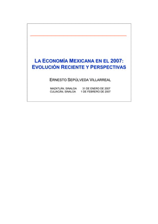 LA ECONOMÍA MEXICANA EN EL 2007:
EVOLUCIÓN RECIENTE Y PERSPECTIVAS

      ERNESTO SEPÚLVEDA VILLARREAL
               EPÚ

      MAZATLÁN, SINALOA
      MAZATLÁ              31 DE ENERO DE 2007
      CULIACÁN, SINALOA
      CULIACÁ             1 DE FEBRERO DE 2007
 