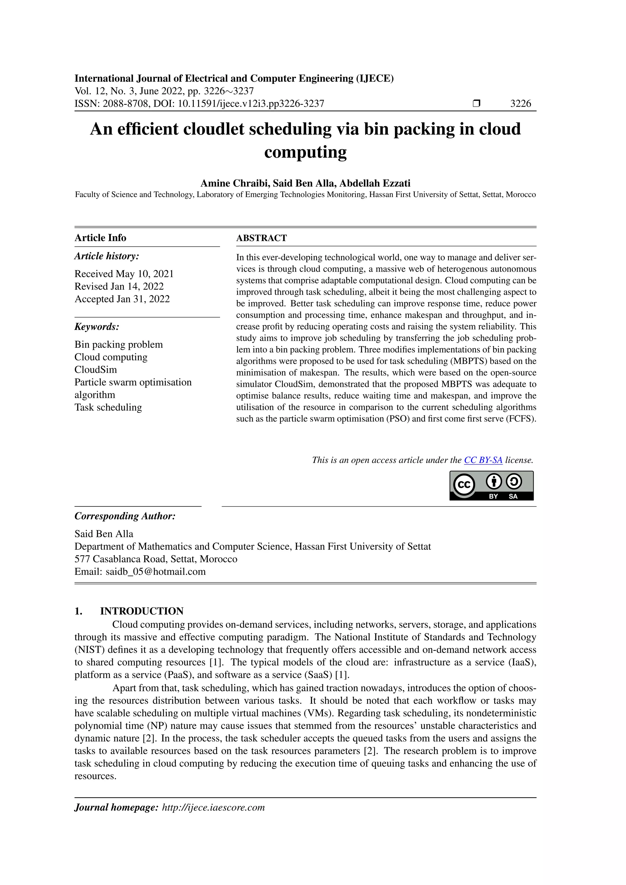 International Journal of Electrical and Computer Engineering (IJECE) Vol. 12, No. 3, June 2022, pp. 3226∼3237 ISSN: 2088-8708, DOI: 10.11591/ijece.v12i3.pp3226-3237 ❒ 3226 An efficient cloudlet scheduling via bin packing in cloud computing Amine Chraibi, Said Ben Alla, Abdellah Ezzati Faculty of Science and Technology, Laboratory of Emerging Technologies Monitoring, Hassan First University of Settat, Settat, Morocco Article Info Article history: Received May 10, 2021 Revised Jan 14, 2022 Accepted Jan 31, 2022 Keywords: Bin packing problem Cloud computing CloudSim Particle swarm optimisation algorithm Task scheduling ABSTRACT In this ever-developing technological world, one way to manage and deliver ser- vices is through cloud computing, a massive web of heterogenous autonomous systems that comprise adaptable computational design. Cloud computing can be improved through task scheduling, albeit it being the most challenging aspect to be improved. Better task scheduling can improve response time, reduce power consumption and processing time, enhance makespan and throughput, and in- crease profit by reducing operating costs and raising the system reliability. This study aims to improve job scheduling by transferring the job scheduling prob- lem into a bin packing problem. Three modifies implementations of bin packing algorithms were proposed to be used for task scheduling (MBPTS) based on the minimisation of makespan. The results, which were based on the open-source simulator CloudSim, demonstrated that the proposed MBPTS was adequate to optimise balance results, reduce waiting time and makespan, and improve the utilisation of the resource in comparison to the current scheduling algorithms such as the particle swarm optimisation (PSO) and first come first serve (FCFS). This is an open access article under the CC BY-SA license. Corresponding Author: Said Ben Alla Department of Mathematics and Computer Science, Hassan First University of Settat 577 Casablanca Road, Settat, Morocco Email: saidb_05@hotmail.com 1. INTRODUCTION Cloud computing provides on-demand services, including networks, servers, storage, and applications through its massive and effective computing paradigm. The National Institute of Standards and Technology (NIST) defines it as a developing technology that frequently offers accessible and on-demand network access to shared computing resources [1]. The typical models of the cloud are: infrastructure as a service (IaaS), platform as a service (PaaS), and software as a service (SaaS) [1]. Apart from that, task scheduling, which has gained traction nowadays, introduces the option of choos- ing the resources distribution between various tasks. It should be noted that each workflow or tasks may have scalable scheduling on multiple virtual machines (VMs). Regarding task scheduling, its nondeterministic polynomial time (NP) nature may cause issues that stemmed from the resources’ unstable characteristics and dynamic nature [2]. In the process, the task scheduler accepts the queued tasks from the users and assigns the tasks to available resources based on the task resources parameters [2]. The research problem is to improve task scheduling in cloud computing by reducing the execution time of queuing tasks and enhancing the use of resources. Journal homepage: http://ijece.iaescore.com 