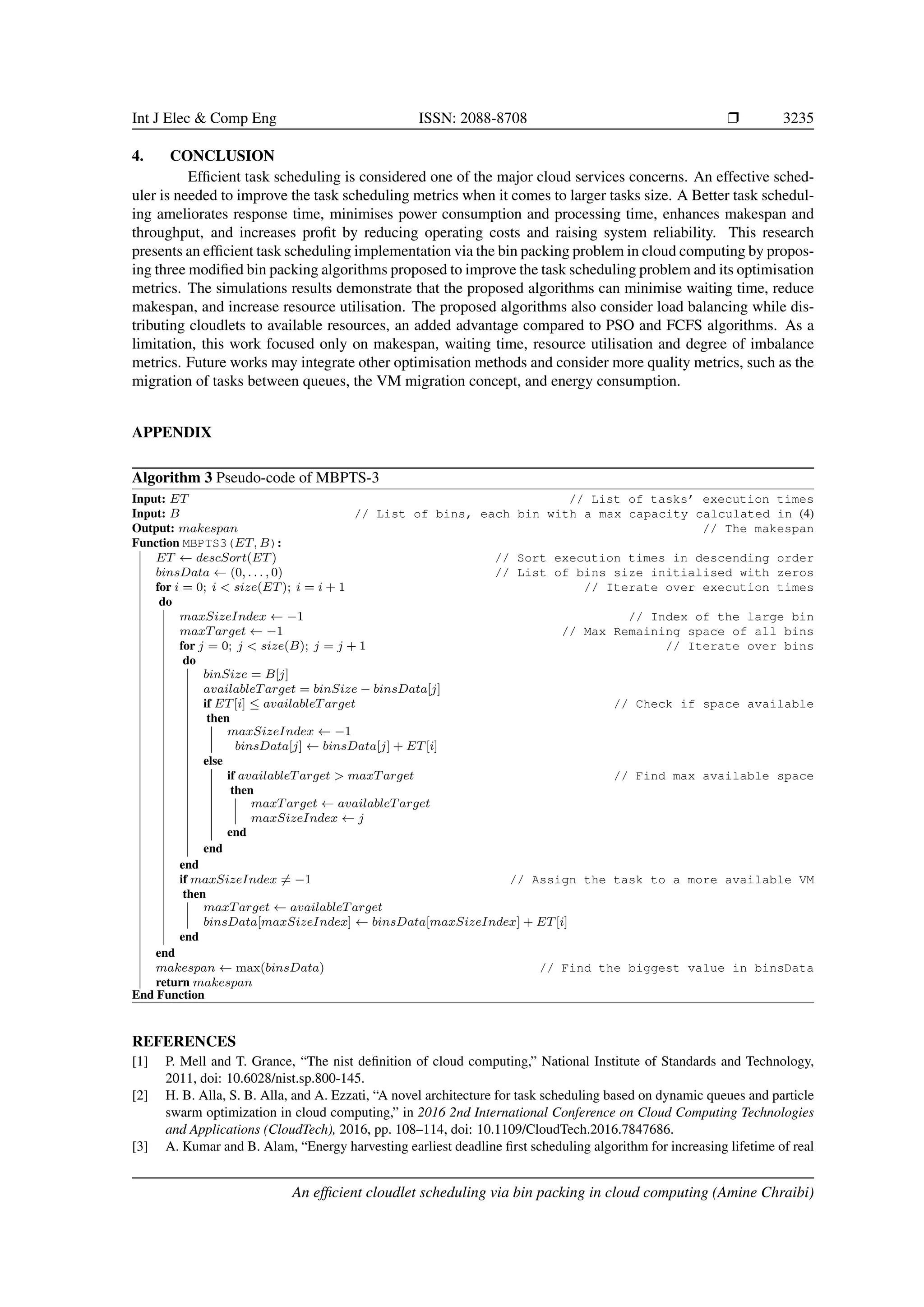 Int J Elec & Comp Eng ISSN: 2088-8708 ❒ 3235 4. CONCLUSION Efficient task scheduling is considered one of the major cloud services concerns. An effective sched- uler is needed to improve the task scheduling metrics when it comes to larger tasks size. A Better task schedul- ing ameliorates response time, minimises power consumption and processing time, enhances makespan and throughput, and increases profit by reducing operating costs and raising system reliability. This research presents an efficient task scheduling implementation via the bin packing problem in cloud computing by propos- ing three modified bin packing algorithms proposed to improve the task scheduling problem and its optimisation metrics. The simulations results demonstrate that the proposed algorithms can minimise waiting time, reduce makespan, and increase resource utilisation. The proposed algorithms also consider load balancing while dis- tributing cloudlets to available resources, an added advantage compared to PSO and FCFS algorithms. As a limitation, this work focused only on makespan, waiting time, resource utilisation and degree of imbalance metrics. Future works may integrate other optimisation methods and consider more quality metrics, such as the migration of tasks between queues, the VM migration concept, and energy consumption. APPENDIX Algorithm 3 Pseudo-code of MBPTS-3 Input: ET // List of tasks’ execution times Input: B // List of bins, each bin with a max capacity calculated in (4) Output: makespan // The makespan Function MBPTS3(ET, B): ET ← descSort(ET) // Sort execution times in descending order binsData ← (0, . . . , 0) // List of bins size initialised with zeros for i = 0; i < size(ET); i = i + 1 // Iterate over execution times do maxSizeIndex ← −1 // Index of the large bin maxTarget ← −1 // Max Remaining space of all bins for j = 0; j < size(B); j = j + 1 // Iterate over bins do binSize = B[j] availableTarget = binSize − binsData[j] if ET[i] ≤ availableTarget // Check if space available then maxSizeIndex ← −1 binsData[j] ← binsData[j] + ET[i] else if availableTarget > maxTarget // Find max available space then maxTarget ← availableTarget maxSizeIndex ← j end end end if maxSizeIndex ̸= −1 // Assign the task to a more available VM then maxTarget ← availableTarget binsData[maxSizeIndex] ← binsData[maxSizeIndex] + ET[i] end end makespan ← max(binsData) // Find the biggest value in binsData return makespan End Function REFERENCES [1] P. Mell and T. Grance, “The nist definition of cloud computing,” National Institute of Standards and Technology, 2011, doi: 10.6028/nist.sp.800-145. [2] H. B. Alla, S. B. Alla, and A. Ezzati, “A novel architecture for task scheduling based on dynamic queues and particle swarm optimization in cloud computing,” in 2016 2nd International Conference on Cloud Computing Technologies and Applications (CloudTech), 2016, pp. 108–114, doi: 10.1109/CloudTech.2016.7847686. [3] A. Kumar and B. Alam, “Energy harvesting earliest deadline first scheduling algorithm for increasing lifetime of real An efficient cloudlet scheduling via bin packing in cloud computing (Amine Chraibi) 