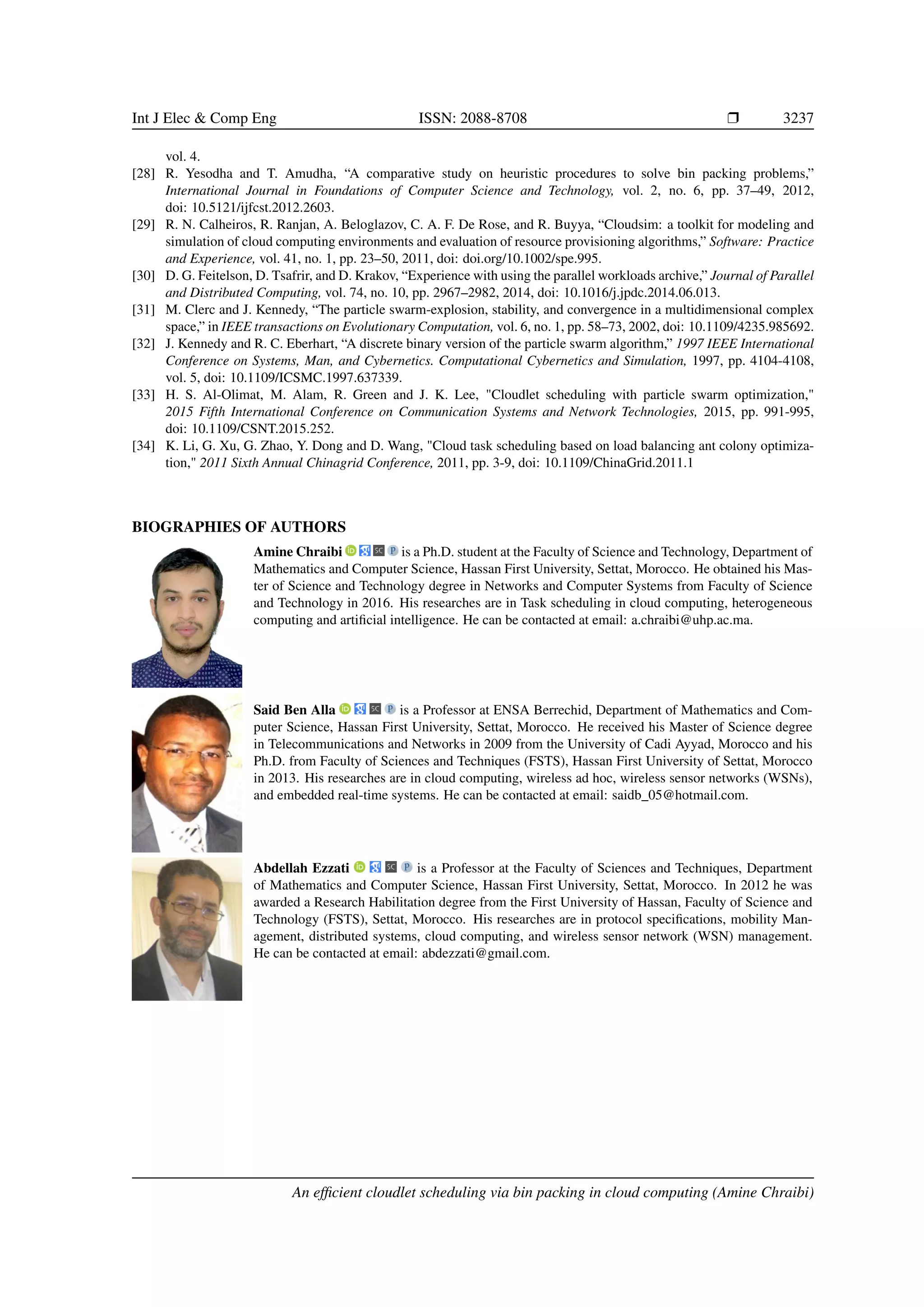 Int J Elec & Comp Eng ISSN: 2088-8708 ❒ 3237 vol. 4. [28] R. Yesodha and T. Amudha, “A comparative study on heuristic procedures to solve bin packing problems,” International Journal in Foundations of Computer Science and Technology, vol. 2, no. 6, pp. 37–49, 2012, doi: 10.5121/ijfcst.2012.2603. [29] R. N. Calheiros, R. Ranjan, A. Beloglazov, C. A. F. De Rose, and R. Buyya, “Cloudsim: a toolkit for modeling and simulation of cloud computing environments and evaluation of resource provisioning algorithms,” Software: Practice and Experience, vol. 41, no. 1, pp. 23–50, 2011, doi: doi.org/10.1002/spe.995. [30] D. G. Feitelson, D. Tsafrir, and D. Krakov, “Experience with using the parallel workloads archive,” Journal of Parallel and Distributed Computing, vol. 74, no. 10, pp. 2967–2982, 2014, doi: 10.1016/j.jpdc.2014.06.013. [31] M. Clerc and J. Kennedy, “The particle swarm-explosion, stability, and convergence in a multidimensional complex space,” in IEEE transactions on Evolutionary Computation, vol. 6, no. 1, pp. 58–73, 2002, doi: 10.1109/4235.985692. [32] J. Kennedy and R. C. Eberhart, “A discrete binary version of the particle swarm algorithm,” 1997 IEEE International Conference on Systems, Man, and Cybernetics. Computational Cybernetics and Simulation, 1997, pp. 4104-4108, vol. 5, doi: 10.1109/ICSMC.1997.637339. [33] H. S. Al-Olimat, M. Alam, R. Green and J. K. Lee, "Cloudlet scheduling with particle swarm optimization," 2015 Fifth International Conference on Communication Systems and Network Technologies, 2015, pp. 991-995, doi: 10.1109/CSNT.2015.252. [34] K. Li, G. Xu, G. Zhao, Y. Dong and D. Wang, "Cloud task scheduling based on load balancing ant colony optimiza- tion," 2011 Sixth Annual Chinagrid Conference, 2011, pp. 3-9, doi: 10.1109/ChinaGrid.2011.1 BIOGRAPHIES OF AUTHORS Amine Chraibi is a Ph.D. student at the Faculty of Science and Technology, Department of Mathematics and Computer Science, Hassan First University, Settat, Morocco. He obtained his Mas- ter of Science and Technology degree in Networks and Computer Systems from Faculty of Science and Technology in 2016. His researches are in Task scheduling in cloud computing, heterogeneous computing and artificial intelligence. He can be contacted at email: a.chraibi@uhp.ac.ma. Said Ben Alla is a Professor at ENSA Berrechid, Department of Mathematics and Com- puter Science, Hassan First University, Settat, Morocco. He received his Master of Science degree in Telecommunications and Networks in 2009 from the University of Cadi Ayyad, Morocco and his Ph.D. from Faculty of Sciences and Techniques (FSTS), Hassan First University of Settat, Morocco in 2013. His researches are in cloud computing, wireless ad hoc, wireless sensor networks (WSNs), and embedded real-time systems. He can be contacted at email: saidb_05@hotmail.com. Abdellah Ezzati is a Professor at the Faculty of Sciences and Techniques, Department of Mathematics and Computer Science, Hassan First University, Settat, Morocco. In 2012 he was awarded a Research Habilitation degree from the First University of Hassan, Faculty of Science and Technology (FSTS), Settat, Morocco. His researches are in protocol specifications, mobility Man- agement, distributed systems, cloud computing, and wireless sensor network (WSN) management. He can be contacted at email: abdezzati@gmail.com. An efficient cloudlet scheduling via bin packing in cloud computing (Amine Chraibi) 
