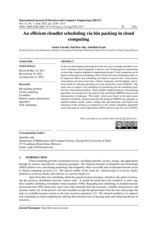 International Journal of Electrical and Computer Engineering (IJECE)
Vol. 12, No. 3, June 2022, pp. 3226∼3237
ISSN: 2088-8708, DOI: 10.11591/ijece.v12i3.pp3226-3237 ❒ 3226
An efficient cloudlet scheduling via bin packing in cloud
computing
Amine Chraibi, Said Ben Alla, Abdellah Ezzati
Faculty of Science and Technology, Laboratory of Emerging Technologies Monitoring, Hassan First University of Settat, Settat, Morocco
Article Info
Article history:
Received May 10, 2021
Revised Jan 14, 2022
Accepted Jan 31, 2022
Keywords:
Bin packing problem
Cloud computing
CloudSim
Particle swarm optimisation
algorithm
Task scheduling
ABSTRACT
In this ever-developing technological world, one way to manage and deliver ser-
vices is through cloud computing, a massive web of heterogenous autonomous
systems that comprise adaptable computational design. Cloud computing can be
improved through task scheduling, albeit it being the most challenging aspect to
be improved. Better task scheduling can improve response time, reduce power
consumption and processing time, enhance makespan and throughput, and in-
crease profit by reducing operating costs and raising the system reliability. This
study aims to improve job scheduling by transferring the job scheduling prob-
lem into a bin packing problem. Three modifies implementations of bin packing
algorithms were proposed to be used for task scheduling (MBPTS) based on the
minimisation of makespan. The results, which were based on the open-source
simulator CloudSim, demonstrated that the proposed MBPTS was adequate to
optimise balance results, reduce waiting time and makespan, and improve the
utilisation of the resource in comparison to the current scheduling algorithms
such as the particle swarm optimisation (PSO) and first come first serve (FCFS).
This is an open access article under the CC BY-SA license.
Corresponding Author:
Said Ben Alla
Department of Mathematics and Computer Science, Hassan First University of Settat
577 Casablanca Road, Settat, Morocco
Email: saidb_05@hotmail.com
1. INTRODUCTION
Cloud computing provides on-demand services, including networks, servers, storage, and applications
through its massive and effective computing paradigm. The National Institute of Standards and Technology
(NIST) defines it as a developing technology that frequently offers accessible and on-demand network access
to shared computing resources [1]. The typical models of the cloud are: infrastructure as a service (IaaS),
platform as a service (PaaS), and software as a service (SaaS) [1].
Apart from that, task scheduling, which has gained traction nowadays, introduces the option of choos-
ing the resources distribution between various tasks. It should be noted that each workflow or tasks may
have scalable scheduling on multiple virtual machines (VMs). Regarding task scheduling, its nondeterministic
polynomial time (NP) nature may cause issues that stemmed from the resources’ unstable characteristics and
dynamic nature [2]. In the process, the task scheduler accepts the queued tasks from the users and assigns the
tasks to available resources based on the task resources parameters [2]. The research problem is to improve
task scheduling in cloud computing by reducing the execution time of queuing tasks and enhancing the use of
resources.
Journal homepage: http://ijece.iaescore.com
 