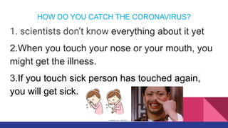 HOW DO YOU CATCH THE CORONAVIRUS?
1. scientists don’t know everything about it yet
2.When you touch your nose or your mouth, you
might get the illness.
3.If you touch sick person has touched again,
you will get sick.
 