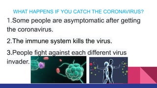 WHAT HAPPENS IF YOU CATCH THE CORONAVIRUS?
1.Some people are asymptomatic after getting
the coronavirus.
2.The immune system kills the virus.
3.People fight against each different virus
invader.
 
