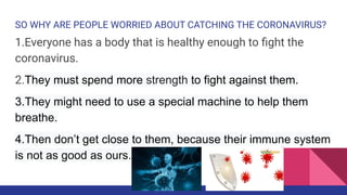 SO WHY ARE PEOPLE WORRIED ABOUT CATCHING THE CORONAVIRUS?
1.Everyone has a body that is healthy enough to ﬁght the
coronavirus.
2.They must spend more strength to fight against them.
3.They might need to use a special machine to help them
breathe.
4.Then don’t get close to them, because their immune system
is not as good as ours.
 