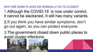 WHY ARE SOME PLACES WE NORMALLY GO TO CLOSED?
1.Although the COVID-19 is now under control,
it cannot be slackened. It still has many variants.
2.If you think you have similar symptoms, don’t
go out again, so you can protect everyone.
3.The government closed down public places to
avoid cluster infections.
 