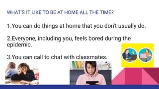 WHAT’S IT LIKE TO BE AT HOME ALL THE TIME?
1.You can do things at home that you don't usually do.
2.Everyone, including you, feels bored during the
epidemic.
3.You can call to chat with classmates.
 