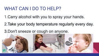 WHAT CAN I DO TO HELP?
1.Carry alcohol with you to spray your hands.
2.Take your body temperature regularly every day.
3.Don't sneeze or cough on anyone.
 