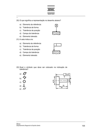 Espírito Santo
_________________________________________________________________________________________________
__
_________________________________________________________________________________________________
__
SENAI
Departamento Regional do Espírito Santo 105
20) O que significa a representação no desenho abaixo?
a) Elemento de referência
b) Tolerância de forma
c) Tolerância de posição
d) Campo de tolerância
e) Elemento tolerado
21) A seta indica o/a:
a) Elemento de referência
b) Tolerância de forma
c) Tolerância de posição
d) Campo de tolerância
e) Elemento tolerado
22) Qual o símbolo que deve ser colocado na indicação de
tolerância?
a)
b)
c)
d)
e)
 