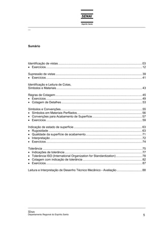 Espírito Santo
_________________________________________________________________________________________________
__
_________________________________________________________________________________________________
__
SENAI
Departamento Regional do Espírito Santo 5
Sumário
Identificação de vistas...................................................................................................03
• Exercícios.................................................................................................................12
Supressão de vistas......................................................................................................39
• Exercícios.................................................................................................................41
Identificação e Leitura de Cotas,
Símbolos e Materiais.....................................................................................................43
Regras de Cotagem......................................................................................................45
• Exercícios.................................................................................................................49
• Cotagem de Detalhes...............................................................................................53
Símbolos e Convenções................................................................................................55
• Símbolos em Materiais Perfilados.............................................................................56
• Convenções para Acabamento de Superfície...........................................................57
• Exercícios.................................................................................................................59
Indicação de estado de superfície.................................................................................63
• Rugosidade ..............................................................................................................63
• Qualidade da superfície de acabamento...................................................................71
• Interpretação ............................................................................................................72
• Exercícios.................................................................................................................74
Tolerância .....................................................................................................................75
• Indicações de tolerância ...........................................................................................77
• Tolerância ISO (International Organization for Standardization)...............................78
• Cotagem com indicação de tolerância......................................................................82
• Exercícios.................................................................................................................87
Leitura e Interpretação de Desenho Técnico Mecânico - Avaliação ..............................88
 