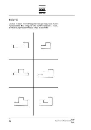 Espírito Santo
_________________________________________________________________________________________________
__
_________________________________________________________________________________________________
__
SENAI
54 Departamento Regional do Espírito
Santo
Exercício:
Localize as cotas necessárias para execução das peças abaixo
representadas. Não coloque o valor numérico das cotas. Trace,
à mão livre, apenas as linhas de cota e de extensão.
 