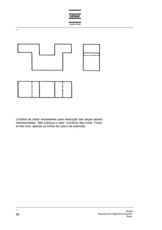 Espírito Santo
_________________________________________________________________________________________________
__
_________________________________________________________________________________________________
__
SENAI
56 Departamento Regional do Espírito
Santo
Localize as cotas necessárias para execução das peças abaixo
representadas. Não coloque o valor numérico das cotas. Trace,
à mão livre, apenas as linhas de cota e de extensão.
 