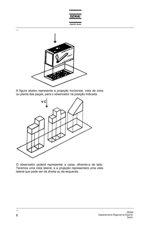 Espírito Santo
_________________________________________________________________________________________________
__
_________________________________________________________________________________________________
__
SENAI
8 Departamento Regional do Espírito
Santo
A figura abaixo representa a projeção horizontal, vista de cima
ou planta das peças, para o observador na posição indicada.
O observador poderá representar a caixa, olhando-a de lado.
Teremos uma vista lateral, e a projeção representará uma vista
lateral que pode ser da direita ou da esquerda.
 