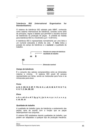 Espírito Santo
_________________________________________________________________________________________________
__
_________________________________________________________________________________________________
__
SENAI
Departamento Regional do Espírito Santo 85
Tolerância ISO (International Organization for
Standardization)
O sistema de tolerância ISO adotado pela ABNT, conhecido
como sistema internacional de tolerância, consiste numa série
de princípios, regras e tabelas que permitem a escolha racional
de tolerâncias na produção de peças. A unidade de medida
para tolerância ISO é o micrômetro (µm = 0,001mm).
A tolerância ISO é representada normalmente por uma letra e
um numeral colocados à direita da cota. A letra indica a
posição do campo de tolerância e o numeral, a qualidade de
trabalho.
m 6
40
Campo de tolerância
É o conjunto dos valores compreendidos entre as dimensões
máxima e mínima. O sistema ISO prevê 28 campos
representados por letras, sendo as maiúsculas para furos e as
minúsculas para eixos:
Furos
A, B, C, CD, D, E, EF, F, FG, G, H, J, JS, K, M, N, P, R, S, T, U,
V, X, Y, Z, ZA, ZB, ZC
Eixos
a, b, c, cd, d, e, ef, f, fg, g, h, j, js, k, m, n, p, r, s, t, u, v, x, y,
z, za, zb, zc
Qualidade de trabalho
A qualidade de trabalho (grau de tolerância e acabamento das
peças) varia de acordo com a função que as peças
desempenham nos conjuntos.
O sistema ISO estabelece dezoito qualidades de trabalho, que
podem ser adaptadas a qualquer tipo de produção mecânica.
Posição do campo de tolerância
Qualidade de trabalho
Dimensão nominal
 