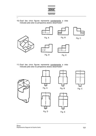 Espírito Santo
_________________________________________________________________________________________________
__
_________________________________________________________________________________________________
__
SENAI
Departamento Regional do Espírito Santo 101
10) Qual das cinco figuras representa corretamente a vista
indicada pela seta na perspectiva abaixo desenhada?
11) Qual das cinco figuras representa corretamente a vista
indicada pela seta na perspectiva abaixo desenhada?
Fig. EFig. D
Fig. CFig. BFig. A
Fig. D Fig. E
Fig. CFig. BFig. A
 