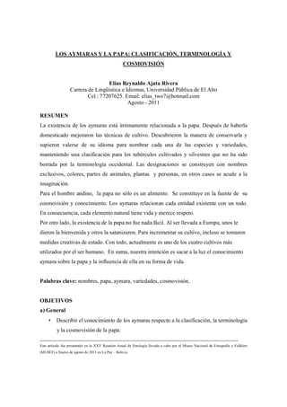 LOS AYMARAS Y LA PAPA: CLASIFICACIÓN, TERMINOLOGÍA Y
                                                    COSMOVISIÓN


                                    Elias Reynaldo Ajata Rivera
                   Carrera de Lingüística e Idiomas, Universidad Pública de El Alto
                           Cel.: 77207625. Email: elias_two7@hotmail.com
                                             Agosto - 2011

RESUMEN
La existencia de los aymaras está íntimamente relacionada a la papa. Después de haberla
domesticado mejoraron las técnicas de cultivo. Descubrieron la manera de conservarla y
supieron valerse de su idioma para nombrar cada una de las especies y variedades,
manteniendo una clasificación para los tubérculos cultivados y silvestres que no ha sido
borrada por la terminología occidental. Las designaciones se construyen con nombres
exclusivos, colores, partes de animales, plantas y personas, en otros casos se acude a la
imaginación.
Para el hombre andino, la papa no sólo es un alimento. Se constituye en la fuente de su
cosmovisión y conocimiento. Los aymaras relacionan cada entidad existente con un todo.
En consecuencia, cada elemento natural tiene vida y merece respeto.
Por otro lado, la existencia de la papa no fue nada fácil. Al ser llevada a Europa, unos le
dieron la bienvenida y otros la satanizaron. Para incrementar su cultivo, incluso se tomaron
medidas creativas de estado. Con todo, actualmente es uno de los cuatro cultivos más
utilizados por el ser humano. En suma, nuestra intención es sacar a la luz el conocimiento
aymara sobre la papa y la influencia de ella en su forma de vida.


Palabras clave: nombres, papa, aymara, variedades, cosmovisión.


OBJETIVOS
a) General
     • Describir el conocimiento de los aymaras respecto a la clasificación, la terminología
          y la cosmovisión de la papa.
__________________________________________________________________________________________________________
Este artículo fue presentado en la XXV Reunión Anual de Etnología llevada a cabo por el Museo Nacional de Etnografía y Folklore
(MUSEF) a finales de agosto de 2011 en La Paz – Bolivia.
 