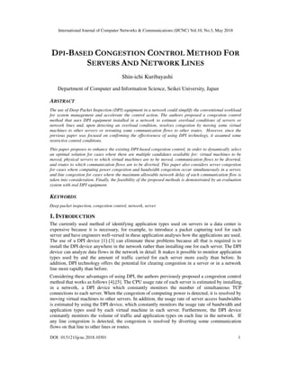 International Journal of Computer Networks & Communications (IJCNC) Vol.10, No.3, May 2018
DOI: 10.5121/ijcnc.2018.10301 1
DPI-BASED CONGESTION CONTROL METHOD FOR
SERVERS AND NETWORK LINES
Shin-ichi Kuribayashi
Department of Computer and Information Science, Seikei University, Japan
ABSTRACT
The use of Deep Packet Inspection (DPI) equipment in a network could simplify the conventional workload
for system management and accelerate the control action. The authors proposed a congestion control
method that uses DPI equipment installed in a network to estimate overload conditions of servers or
network lines and, upon detecting an overload condition, resolves congestion by moving some virtual
machines to other servers or rerouting some communication flows to other routes. However, since the
previous paper was focused on confirming the effectiveness of using DPI technology, it assumed some
restrictive control conditions.
This paper proposes to enhance the existing DPI-based congestion control, in order to dynamically select
an optimal solution for cases where there are multiple candidates available for: virtual machines to be
moved, physical servers to which virtual machines are to be moved, communication flows to be diverted,
and routes to which communication flows are to be diverted. This paper also considers server congestion
for cases where computing power congestion and bandwidth congestion occur simultaneously in a server,
and line congestion for cases where the maximum allowable network delay of each communication flow is
taken into consideration. Finally, the feasibility of the proposed methods is demonstrated by an evaluation
system with real DPI equipment.
KEYWORDS
Deep packet inspection, congestion control, network, server
1. INTRODUCTION
The currently used method of identifying application types used on servers in a data center is
expensive because it is necessary, for example, to introduce a packet capturing tool for each
server and have engineers well-versed in these application analyses how the applications are used.
The use of a DPI device [1]-[3] can eliminate these problems because all that is required is to
install the DPI device anywhere in the network rather than installing one for each server. The DPI
device can analyze data flows in the network in detail. It makes it possible to monitor application
types used by and the amount of traffic carried for each server more easily than before. In
addition, DPI technology offers the potential for clearing congestion in a server or in a network
line more rapidly than before.
Considering these advantages of using DPI, the authors previously proposed a congestion control
method that works as follows [4],[5]. The CPU usage rate of each server is estimated by installing,
in a network, a DPI device which constantly monitors the number of simultaneous TCP
connections to each server. When the congestion of computing power is detected, it is resolved by
moving virtual machines to other servers. In addition, the usage rate of server access bandwidths
is estimated by using the DPI device, which constantly monitors the usage rate of bandwidth and
application types used by each virtual machine in each server. Furthermore, the DPI device
constantly monitors the volume of traffic and application types on each line in the network. If
any line congestion is detected, the congestion is resolved by diverting some communication
flows on that line to other lines or routes.
 