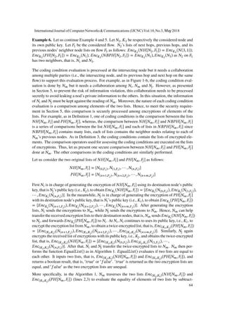 Example 6. Let us continue Example 4 and 5. Let 𝑁2, 𝐾2 be respectively the considered node and
its own public key. Let 𝐹1 be the considered flow. 𝑁2’s lists of next hops, previous hops, and its
previous nodes’ neighbor node lists on flow 𝐹1 as follows: 𝐸𝑛𝑐 𝐾2
(𝑁𝐻[𝑁2, 𝐹1]) = 𝐸𝑛𝑐 𝐾2
(𝑁(3, 1));
𝐸𝑛𝑐 𝐾2
(𝑃𝐻[𝑁2, 𝐹1]) = 𝐸𝑛𝑐 𝐾2
(𝑁1); 𝐸𝑛𝑐 𝐾2
(𝑁𝐵𝑃𝐻[𝑁2, 𝐹1]) = 𝐸𝑛𝑐 𝐾2
(𝑁1), 𝐸𝑛𝑐 𝐾2
(𝑁3) as 𝑁2 on 𝐹1
has two neighbors, that is, 𝑁1 and 𝑁3.
The coding condition evaluation is processed at the intersecting node but it needs a collaboration
among multiple parties (i.e., the intersecting node, and its previous hop and next hop on the same
flow) to support this evaluation process. For example, as in Figure 1-b, the coding condition eval-
uation is done by 𝑁 𝑚 but it needs a collaboration among 𝑁𝑖, 𝑁 𝑚 and 𝑁𝑗. However, as presented
in Section 5, to prevent the risk of information violation, this collaboration needs to be processed
secretly to avoid leaking a nod’s private information to the others. In this situation, the information
of 𝑁𝑖 and 𝑁𝑗 must be kept against the reading of 𝑁 𝑚. Moreover, the nature of each coding condition
evaluation is a comparison among elements of the two lists. Hence, to meet the security require-
ment in Section 5, this comparison is securely processed among encryptions of elements of the
lists. For example, as in Definition 1, one of coding conditions is the comparison between the lists
𝑁𝐻[𝑁 𝑚, 𝐹𝑖] and 𝑃𝐻[𝑁 𝑚, 𝐹𝑗], whereas, the comparison between 𝑁𝐻[𝑁 𝑚, 𝐹𝑖] and 𝑁𝐵𝑃𝐻[𝑁 𝑚, 𝐹𝑖]
is a series of comparisons between the list 𝑁𝐻[𝑁 𝑚, 𝐹𝑖] and each of lists in 𝑁𝐵𝑃𝐻[𝑁 𝑚, 𝐹𝑖] since
𝑁𝐵𝑃𝐻[𝑁 𝑚, 𝐹𝑖] contains many lists, each of lists contains the neighbor nodes relating to each of
𝑁 𝑚’s previous nodes. As in Definition 3, the coding conditions contain the lists of encrypted ele-
ments. The comparison operators used for assessing the coding conditions are executed on the lists
of encryptions. Thus, let us present one secure comparison between 𝑁𝐻[𝑁 𝑚, 𝐹𝑖] and 𝑃𝐻[𝑁 𝑚, 𝐹𝑗]
done at 𝑁 𝑚. The other comparisons in the coding conditions are similarly performed.
Let us consider the two original lists of 𝑁𝐻[𝑁 𝑚, 𝐹𝑖] and 𝑃𝐻[𝑁 𝑚, 𝐹𝑗] as follows:
𝑁𝐻[𝑁 𝑚, 𝐹𝑖] = {𝑁(0,𝐹𝑖), 𝑁(1,𝐹𝑖), ⋯ , 𝑁(𝑛,𝐹𝑖)}
𝑃𝐻[𝑁 𝑚, 𝐹𝑗] = {𝑁(𝑛+1,𝐹𝑗), 𝑁(𝑛+2,𝐹𝑗), ⋯ , 𝑁(𝑛+𝑚,𝐹𝑗)}
First 𝑁𝑖 is in charge of generating the encryption of 𝑁𝐻[𝑁 𝑚, 𝐹𝑖] using its destination node’s public
key, that is 𝑁𝑗’s public key (i.e., 𝐾𝑗), to obtain 𝐸𝑛𝑐 𝐾𝑖
(𝑁𝐻[𝑁 𝑚, 𝐹𝑖]) = {𝐸𝑛𝑐 𝐾𝑖
(𝑁(0,𝐹𝑖)), 𝐸𝑛𝑐 𝐾𝑖
(𝑁(1,𝐹𝑖)),
⋯ , 𝐸𝑛𝑐 𝐾𝑖
(𝑁(𝑛,𝐹𝑖))}. In the meanwhile, 𝑁𝑗 is in charge of generating the encryption of 𝑃𝐻[𝑁 𝑚, 𝐹𝑗]
with its destination node’s public key, that is 𝑁𝑖’s public key (i.e., 𝐾𝑖), to obtain 𝐸𝑛𝑐 𝐾𝑗
(𝑃𝐻[𝑁 𝑚, 𝐹𝑖])
= {𝐸𝑛𝑐 𝐾𝑗
(𝑁(𝑛+1,𝐹𝑗)), 𝐸𝑛𝑐 𝐾𝑗
(𝑁(𝑛+2,𝐹𝑗)), ⋯ , 𝐸𝑛𝑐 𝐾𝑗
(𝑁(𝑛+𝑚,𝐹𝑗))}. After generating the encryption
lists, 𝑁𝑖 sends the encryptions to 𝑁 𝑚, while 𝑁𝑗 sends the encryptions to 𝑁 𝑚. Hence, 𝑁 𝑚 can help
transfer the received encryption lists to their destination nodes, that is, 𝑁 𝑚 sends 𝐸𝑛𝑐 𝐾𝑖
(𝑁𝐻[𝑁 𝑚, 𝐹𝑖])
to 𝑁𝑗, and forwards 𝐸𝑛𝑐 𝐾𝑗
(𝑃𝐻[𝑁 𝑚, 𝐹𝑖]) to 𝑁𝑖. At 𝑁𝑖, 𝑁𝑖 continues to uses its public key, i.e., 𝐾𝑖, to
encrypt the encryption list from 𝑁 𝑚, to obtain a twice-encrypted list, that is, 𝐸𝑛𝑐(𝐾𝑖,𝐾𝑗)(𝑃𝐻[𝑁 𝑚, 𝐹𝑖])
= {𝐸𝑛𝑐(𝐾𝑖,𝐾𝑗)(𝑁(𝑛+1,𝐹𝑗)), 𝐸𝑛𝑐(𝐾𝑖,𝐾𝑗)(𝑁(𝑛+2,𝐹𝑗)), ⋯ , 𝐸𝑛𝑐(𝐾𝑖,𝐾𝑗)(𝑁(𝑛+𝑚,𝐹𝑗))}. Similarly, 𝑁𝑗 again
encrypts the received list of encryptions with its public key, i.e., 𝐾𝑗, and obtains the twice-encrypted
list, that is, 𝐸𝑛𝑐(𝐾𝑗,𝐾𝑖)(𝑁𝐻[𝑁 𝑚, 𝐹𝑖]) = {𝐸𝑛𝑐(𝐾𝑗,𝐾𝑖)(𝑁(0,𝐹𝑖)), 𝐸𝑛𝑐(𝐾𝑗,𝐾𝑖)(𝑁(1,𝐹𝑖)), ⋯ ,
𝐸𝑛𝑐(𝐾𝑗,𝐾𝑖)(𝑁(𝑛,𝐹𝑖))}. After that, 𝑁𝑖 and 𝑁𝑗 transfer the twice-encrypted lists to 𝑁 𝑚. 𝑁 𝑚 then per-
forms the function 𝐸𝑞𝑢𝑎𝑙𝐿𝑖𝑠𝑡() as in Algorithm 1. 𝐸𝑞𝑢𝑎𝑙𝐿𝑖𝑠𝑡() evaluates if two lists are equal to
each other. It inputs two lists, that is, 𝐸𝑛𝑐(𝐾𝑗,𝐾𝑖)(𝑁𝐻[𝑁 𝑚, 𝐹𝑖]) and 𝐸𝑛𝑐(𝐾𝑖,𝐾𝑗)(𝑃𝐻[𝑁 𝑚, 𝐹𝑖]), and
returns a boolean result, that is, ′
𝑡𝑟𝑢𝑒′
or ′
𝑓𝑎𝑙𝑠𝑒′
. ′
𝑡𝑟𝑢𝑒′
is returned as the two encryption lists are
equal, and ′
𝑓𝑎𝑙𝑠𝑒′
as the two encryption lists are unequal.
More specifically, in the Algorithm 1, 𝑁 𝑚 traverses the two lists 𝐸𝑛𝑐(𝐾𝑗,𝐾𝑖)(𝑁𝐻[𝑁 𝑚, 𝐹𝑖]) and
𝐸𝑛𝑐(𝐾𝑖,𝐾𝑗)(𝑃𝐻[𝑁 𝑚, 𝐹𝑖]) (lines 2,3) to evaluate the equality of elements of two lists by subtract-
InternationalJournal of ComputerNetworks&Communications (IJCNC) Vol.10,No.3, May 2018
64
 