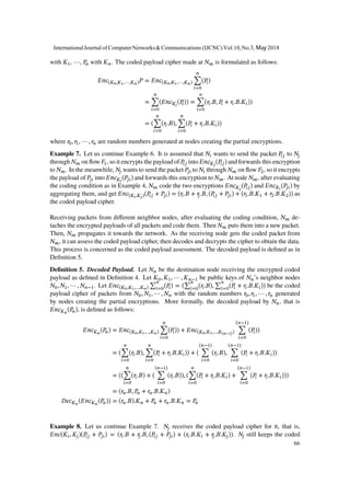 with 𝐾1, ⋯, 𝑃𝑛 with 𝐾 𝑛. The coded payload cipher made at 𝑁 𝑚 is formulated as follows:
𝐸𝑛𝑐(𝐾0,𝐾1,⋯,𝐾 𝑛) 𝑃 = 𝐸𝑛𝑐(𝐾0,𝐾1,⋯,𝐾 𝑛)
𝑛
∑
𝑖=0
(𝑃𝑖)
=
𝑛
∑
𝑖=0
(𝐸𝑛𝑐 𝐾𝑖
(𝑃𝑖)) =
𝑛
∑
𝑖=0
(𝑟𝑖.𝐵, 𝑃𝑖 + 𝑟𝑖.𝐵.𝐾𝑖))
= (
𝑛
∑
𝑖=0
(𝑟𝑖.𝐵),
𝑛
∑
𝑖=0
(𝑃𝑖 + 𝑟𝑖.𝐵.𝐾𝑖))
where 𝑟0, 𝑟1, ⋯ , 𝑟𝑛 are random numbers generated at nodes creating the partial encryptions.
Example 7. Let us continue Example 6. It is assumed that 𝑁𝑖 wants to send the packet 𝑃𝑖𝑗 to 𝑁𝑗
through 𝑁 𝑚 on flow 𝐹1, so it encrypts the payload of 𝑃𝑖𝑗 into 𝐸𝑛𝑐 𝐾𝑗
(𝑃𝑖𝑗) and forwards this encryption
to 𝑁 𝑚. In the meanwhile, 𝑁𝑗 wants to send the packet 𝑃𝑗𝑖 to 𝑁𝑖 through 𝑁 𝑚 on flow 𝐹2, so it encrypts
the payload of 𝑃𝑗𝑖 into 𝐸𝑛𝑐 𝐾𝑖
(𝑃𝑗𝑖) and forwards this encryption to 𝑁 𝑚. At node 𝑁 𝑚, after evaluating
the coding condition as in Example 4, 𝑁 𝑚 code the two encryptions 𝐸𝑛𝑐 𝐾𝑗
(𝑃𝑖𝑗) and 𝐸𝑛𝑐 𝐾𝑖
(𝑃𝑗𝑖) by
aggregating them, and get 𝐸𝑛𝑐(𝐾𝑖,𝐾𝑗)(𝑃𝑖𝑗 + 𝑃𝑗𝑖) = (𝑟𝑖.𝐵 + 𝑟𝑗.𝐵, (𝑃𝑖𝑗 + 𝑃𝑗𝑖) + (𝑟1.𝐵.𝐾1 + 𝑟2.𝐵.𝐾2)) as
the coded payload cipher.
Receiving packets from different neighbor nodes, after evaluating the coding condition, 𝑁 𝑚 de-
taches the encrypted payloads of all packets and code them. Then 𝑁 𝑚 puts them into a new packet.
Then, 𝑁 𝑚 propagates it towards the network. As the receiving node gets the coded packet from
𝑁 𝑚, it can assess the coded payload cipher, then decodes and decrypts the cipher to obtain the data.
This process is concerned as the coded payload assessment. The decoded payload is defined as in
Definition 5.
Definition 5. Decoded Payload. Let 𝑁 𝑛 be the destination node receiving the encrypted coded
payload as defined in Definition 4. Let 𝐾0, 𝐾1, ⋯ , 𝐾 𝑛−1 be public keys of 𝑁 𝑛’s neighbor nodes
𝑁0, 𝑁1, ⋯ , 𝑁 𝑛−1. Let 𝐸𝑛𝑐(𝐾0,𝐾1,…,𝐾 𝑛) ∑
𝑛
𝑖=0
(𝑃𝑖) = (∑
𝑛
𝑖=0
(𝑟𝑖.𝐵), ∑
𝑛
𝑖=0
(𝑃𝑖 + 𝑟𝑖.𝐵.𝐾𝑖)) be the coded
payload cipher of packets from 𝑁0, 𝑁1, ⋯ , 𝑁 𝑛 with the random numbers 𝑟0, 𝑟1, ⋯ , 𝑟𝑛 generated
by nodes creating the partial encryptions. More formally, the decoded payload by 𝑁 𝑛, that is
𝐸𝑛𝑐 𝐾 𝑛
(𝑃𝑛), is defined as follows:
𝐸𝑛𝑐 𝐾 𝑛
(𝑃𝑛) = 𝐸𝑛𝑐(𝐾0,𝐾1,…,𝐾 𝑛)
𝑛
∑
𝑖=0
(𝑃𝑖)) + 𝐸𝑛𝑐(𝐾0,𝐾1,…,𝐾(𝑛−1))
(𝑛−1)
∑
𝑖=0
(𝑃𝑖))
= (
𝑛
∑
𝑖=0
(𝑟𝑖.𝐵),
𝑛
∑
𝑖=0
(𝑃𝑖 + 𝑟𝑖.𝐵.𝐾𝑖)) + (
(𝑛−1)
∑
𝑖=0
(𝑟𝑖.𝐵),
(𝑛−1)
∑
𝑖=0
(𝑃𝑖 + 𝑟𝑖.𝐵.𝐾𝑖))
= ((
𝑛
∑
𝑖=0
(𝑟𝑖.𝐵) + (
(𝑛−1)
∑
𝑖=0
(𝑟𝑖.𝐵)), (
𝑛
∑
𝑖=0
(𝑃𝑖 + 𝑟𝑖.𝐵.𝐾𝑖) +
(𝑛−1)
∑
𝑖=0
(𝑃𝑖 + 𝑟𝑖.𝐵.𝐾𝑖)))
= (𝑟𝑛.𝐵, 𝑃𝑛 + 𝑟𝑛.𝐵.𝐾 𝑛)
𝐷𝑒𝑐 𝐾 𝑛
(𝐸𝑛𝑐 𝐾 𝑛
(𝑃𝑛)) = (𝑟𝑛.𝐵).𝐾 𝑛 + 𝑃𝑛 + 𝑟𝑛.𝐵.𝐾 𝑛 = 𝑃𝑛
Example 8. Let us continue Example 7. 𝑁𝑗 receives the coded payload cipher for it, that is,
𝐸𝑛𝑐(𝐾𝑖, 𝐾𝑗)(𝑃𝑖𝑗 + 𝑃𝑗𝑖) = (𝑟𝑖.𝐵 + 𝑟𝑗.𝐵, (𝑃𝑖𝑗 + 𝑃𝑗𝑖) + (𝑟𝑖.𝐵.𝐾𝑖 + 𝑟𝑗.𝐵.𝐾𝑗)). 𝑁𝑗 still keeps the coded
InternationalJournal of ComputerNetworks&Communications (IJCNC) Vol.10,No.3, May 2018
66
 