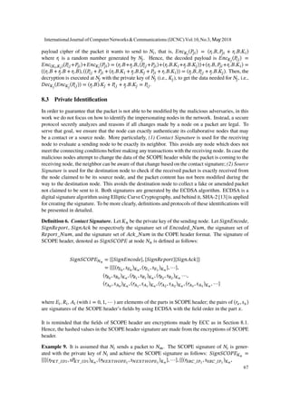 payload cipher of the packet it wants to send to 𝑁𝑖, that is, 𝐸𝑛𝑐 𝐾𝑖
(𝑃𝑗𝑖) = (𝑟𝑖.𝐵, 𝑃𝑗𝑖 + 𝑟𝑖.𝐵.𝐾𝑖)
where 𝑟𝑖 is a random number generated by 𝑁𝑗. Hence, the decoded payload is 𝐸𝑛𝑐 𝐾𝑗
(𝑃𝑖𝑗) =
𝐸𝑛𝑐(𝐾𝑖,𝐾𝑗)(𝑃𝑖𝑗 +𝑃𝑗𝑖)+𝐸𝑛𝑐 𝐾𝑖
(𝑃𝑗𝑖) = (𝑟𝑖.𝐵+𝑟𝑗.𝐵, (𝑃𝑖𝑗 +𝑃𝑗𝑖)+(𝑟𝑖.𝐵.𝐾𝑖 +𝑟𝑗.𝐵.𝐾𝑗))+(𝑟𝑖.𝐵, 𝑃𝑗𝑖 +𝑟𝑖.𝐵.𝐾𝑖) =
((𝑟𝑖.𝐵 + 𝑟𝑗.𝐵 + 𝑟𝑖.𝐵), ((𝑃𝑖𝑗 + 𝑃𝑗𝑖 + (𝑟𝑖.𝐵.𝐾𝑖 + 𝑟𝑗.𝐵.𝐾𝑗 + 𝑃𝑗𝑖 + 𝑟𝑖.𝐵.𝐾𝑖)) = (𝑟𝑗.𝐵, 𝑃𝑖𝑗 + 𝑟𝑗.𝐵.𝐾𝑗). Then, the
decryption is executed at 𝑁𝑗 with the private key of 𝑁𝑗 (i.e., 𝐾𝑗), to get the data needed for 𝑁𝑗, i.e.,
𝐷𝑒𝑐 𝐾𝑗
(𝐸𝑛𝑐 𝐾𝑗
(𝑃𝑖𝑗)) = (𝑟𝑗.𝐵).𝐾𝑗 + 𝑃𝑖𝑗 + 𝑟𝑗.𝐵.𝐾𝑗 = 𝑃𝑖𝑗.
8.3 Private Identification
In order to guarantee that the packet is not able to be modified by the malicious adversaries, in this
work we do not focus on how to identify the impersonating nodes in the network. Instead, a secure
protocol secretly analyzes and reasons if all changes made by a node on a packet are legal. To
serve that goal, we ensure that the node can exactly authenticate its collaborative nodes that may
be a contact or a source node. More particularly, (1) Contact Signature is used for the receiving
node to evaluate a sending node to be exactly its neighbor. This avoids any node which does not
meet the connecting conditions before making any transactions with the receiving node. In case the
malicious nodes attempt to change the data of the SCOPE header while the packet is coming to the
receiving node, the neighbor can be aware of that change based on the contact signature; (2) Source
Signature is used for the destination node to check if the received packet is exactly received from
the node claimed to be its source node, and the packet content has not been modified during the
way to the destination node. This avoids the destination node to collect a fake or amended packet
not claimed to be sent to it. Both signatures are generated by the ECDSA algorithm. ECDSA is a
digital signature algorithm using Elliptic Curve Cryptography, and behind it, SHA-2 [13] is applied
for creating the signature. To be more clearly, definitions and protocols of these identifications will
be presented in detailed.
Definition 6. Contact Signature. Let 𝐾 𝑛 be the private key of the sending node. Let 𝑆𝑖𝑔𝑛𝐸𝑛𝑐𝑜𝑑𝑒,
𝑆𝑖𝑔𝑛𝑅𝑒𝑝𝑜𝑟𝑡, 𝑆𝑖𝑔𝑛𝐴𝑐𝑘 be respectively the signature set of 𝐸𝑛𝑐𝑜𝑑𝑒𝑑_𝑁𝑢𝑚, the signature set of
𝑅𝑒𝑝𝑜𝑟𝑡_𝑁𝑢𝑚, and the signature set of 𝐴𝑐𝑘_𝑁𝑢𝑚 in the COPE header format. The signature of
SCOPE header, denoted as 𝑆𝑖𝑔𝑛𝑆𝐶𝑂𝑃𝐸 at node 𝑁 𝑛 is defined as follows:
𝑆𝑖𝑔𝑛𝑆𝐶𝑂𝑃𝐸 𝑁 𝑛
= {{𝑆𝑖𝑔𝑛𝐸𝑛𝑐𝑜𝑑𝑒}, {𝑆𝑖𝑔𝑛𝑅𝑒𝑝𝑜𝑟𝑡}{𝑆𝑖𝑔𝑛𝐴𝑐𝑘}}
= {{{(𝑟𝐸0
, 𝑠 𝐸0
) 𝐾 𝑛
, (𝑟𝐸1
, 𝑠 𝐸1
) 𝐾 𝑛
}, ⋯},
(𝑟𝑅0
, 𝑠 𝑅0
) 𝐾 𝑛
, (𝑟𝑅1
, 𝑠 𝑅1
) 𝐾 𝑛
, (𝑟𝑅2
, 𝑠 𝑅2
) 𝐾 𝑛
⋯,
(𝑟𝐴0
, 𝑠 𝐴0
) 𝐾 𝑛
, (𝑟𝐴1
, 𝑠 𝐴1
) 𝐾 𝑛
, (𝑟𝐴2
, 𝑠 𝐴2
) 𝐾 𝑛
, (𝑟𝐴3
, 𝑠 𝐴3
) 𝐾 𝑛
, ⋯}
where 𝐸𝑖, 𝑅𝑖, 𝐴𝑖 (with 𝑖 = 0, 1, ⋯ ) are elements of the parts in SCOPE header; the pairs of (𝑟𝑥, 𝑠 𝑥)
are signatures of the SCOPE header’s fields by using ECDSA with the field order in the part 𝑥.
It is reminded that the fields of SCOPE header are encryptions made by ECC as in Section 8.1.
Hence, the hashed values in the SCOPE header signature are made from the encryptions of SCOPE
header.
Example 9. It is assumed that 𝑁𝑖 sends a packet to 𝑁 𝑚. The SCOPE signature of 𝑁𝑖 is gener-
ated with the private key of 𝑁𝑖 and achieve the SCOPE signature as follows: 𝑆𝑖𝑔𝑛𝑆𝐶𝑂𝑃𝐸 𝐾 𝑛
=
{{{(𝑟𝑃𝐾𝑇_𝐼𝐷1, 𝑠𝑃𝐾𝑇_𝐼𝐷1) 𝐾 𝑛
, (𝑟𝑁𝐸𝑋𝑇𝐻𝑂𝑃𝐸1
, 𝑠 𝑁𝐸𝑋𝑇𝐻𝑂𝑃𝐸1
) 𝐾 𝑛
}, ⋯}, {{(𝑟𝑆𝑅𝐶_𝐼𝑃1
, 𝑠 𝑆𝑅𝐶_𝐼𝑃1
) 𝐾 𝑛
,
InternationalJournal of ComputerNetworks&Communications (IJCNC) Vol.10,No.3, May 2018
67
 