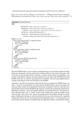 (𝑟𝐿𝐴𝑆𝑇_𝑃𝐾𝑇1
, 𝑠 𝐿𝐴𝑆𝑇_𝑃𝐾𝑇1
) 𝐾 𝑛
, (𝑟𝐵𝐼𝑇𝑀𝐴𝑃1
, 𝑠 𝐵𝐼𝑇𝑀𝐴𝑃1
) 𝐾 𝑛
}, ⋯}, {(𝑟𝑆𝐸𝑄_𝑁𝑈𝑀𝐵𝐸𝑅, 𝑠 𝑆𝐸𝑄_𝑁𝑈𝑀𝐵𝐸𝑅) 𝐾 𝑛
)
{{(𝑟𝑁𝐸𝐼𝐺𝐻𝐵𝑂𝑅1
, 𝑠 𝑁𝐸𝐼𝐺𝐻𝐵𝑂𝑅1
) 𝐾 𝑛
), (𝑟𝐿𝐴𝑆𝑇_𝐴𝐶𝐾1
, 𝑠 𝐿𝐴𝑆𝑇_𝐴𝐶𝐾1
) 𝐾 𝑛
), (𝑟𝐴𝐶𝐾_𝑀𝐴𝑃1
, 𝑠 𝐴𝐶𝐾_𝑀𝐴𝑃1
) 𝐾 𝑛
)}, ⋯}}.
Algorithm 2 evaluateContact()
Input:
𝑆𝑖𝑔𝑛𝐸𝑛𝑐𝑜𝑑𝑒 = {{(𝑟 𝐸0
, 𝑠 𝐸0
) 𝐾 𝑛
), (𝑟 𝐸1
, 𝑠 𝐸1
) 𝐾 𝑛
)}, ⋯}
𝑆𝑖𝑔𝑛𝑅𝑒𝑝𝑜𝑟𝑡 = {{(𝑟 𝑅0
, 𝑠 𝑅0
) 𝐾 𝑛
), (𝑟 𝑅1
, 𝑠 𝑅1
) 𝐾 𝑛
), (𝑟 𝑅2
, 𝑠 𝑅2
) 𝐾 𝑛
)}, ⋯}
𝑆𝑖𝑔𝑛𝐴𝑐𝑘 = {(𝑟 𝐴0
, 𝑠 𝐴0
) 𝐾 𝑛
), {(𝑟 𝐴1
, 𝑠 𝐴1
) 𝐾 𝑛
), (𝑟 𝐴2
, 𝑠 𝐴2
) 𝐾 𝑛
), (𝑟 𝐴3
, 𝑠 𝐴3
) 𝐾 𝑛
}, ⋯}
𝐸𝑛𝑐𝐸𝑛𝑐𝑜𝑑𝑒 = {{𝐸𝑛𝑐 𝐾 𝑑
(𝐸0), 𝐸𝑛𝑐 𝐾 𝑑
(𝐸1)}, ⋯}
𝐸𝑛𝑐𝑅𝑒𝑝𝑜𝑟𝑡 = {{𝐸𝑛𝑐 𝐾 𝑑
(𝑅0), 𝐸𝑛𝑐 𝐾 𝑑
(𝑅1), 𝐸𝑛𝑐 𝐾 𝑑
(𝑅2)}, ⋯}
𝐸𝑛𝑐𝐴𝑐𝑘 = {𝐸𝑛𝑐 𝐾 𝑑
(𝐴0), {𝐸𝑛𝑐 𝐾 𝑑
(𝐴1), 𝐸𝑛𝑐 𝐾 𝑑
(𝐴2), 𝐸𝑛𝑐 𝐾 𝑑
(𝐴3)}, ⋯}
Output: true | false
1: for (𝑒 ∈ 𝐸𝑛𝑐𝐸𝑛𝑐𝑜𝑑𝑒 𝐴𝑁𝐷 𝑓 ∈ 𝑆𝑖𝑔𝑛𝐸𝑛𝑐𝑜𝑑𝑒) do
2: 𝐻𝑎𝑠ℎ𝐸𝐸 = 𝐸𝐶𝐷𝑆𝐴(𝑒);
3: if (𝑓! = 𝐻𝑎𝑠ℎ𝐸𝐸) then
4: return false;
5: end if
6: end for
7: for (𝑟 ∈ 𝐸𝑛𝑐𝑅𝑒𝑝𝑜𝑟𝑡 𝐴𝑁𝐷 𝑠 ∈ 𝑆𝑖𝑔𝑛𝑅𝑒𝑝𝑜𝑟𝑡) do
8: 𝐻𝑎𝑠ℎ𝐸𝑅 = 𝐸𝐶𝐷𝑆𝐴(𝑟);
9: if (𝑠! = 𝐻𝑎𝑠ℎ𝐸𝑅) then
10: return false;
11: end if
12: end for
13: for (𝑎 ∈ 𝐸𝑛𝑐𝐴𝑐𝑘 𝐴𝑁𝐷 𝑏 ∈ 𝑆𝑖𝑔𝑛𝐴𝑐𝑘) do
14: 𝐻𝑎𝑠ℎ𝐸𝐴 = 𝐸𝐶𝐷𝑆𝐴(𝑎);
15: if (𝑏! = 𝐻𝑎𝑠ℎ𝐸𝐴) then
16: return false;
17: end if
18: end for
19: return true;
Since the SCOPE header is very essential in computing the key sets of next hops and previous hops
which are subsequently used for evaluating the coding conditions at the intersecting nodes, node
𝑁𝑖 first has to sign the packet before it transfers a coded or native packet to its neighbors as an
warranty of the packet’s integrity. 𝑁𝑖 makes signatures for each value in the SCOPE header using
ECDSA. After that, 𝑁𝑖 sends the signed packet to its neighbors. The receiving neighbor needs to
evaluate if the integrity of the received packet is still withheld.
Algorithm 2 describes the procedure 𝑒𝑣𝑎𝑙𝑢𝑎𝑡𝑒𝐶𝑜𝑛𝑡𝑎𝑐𝑡() in evaluating the SCOPE header sig-
nature. From the received packet, the node reads the SCOPE header to get the encryptions of
necessary fields, stored in the set parameters 𝐸𝑛𝑐𝐸𝑛𝑐𝑜𝑑𝑒, 𝐸𝑛𝑐𝑅𝑒𝑝𝑜𝑟𝑡, 𝐸𝑛𝑐𝐴𝑐𝑘, at the same time,
gets the hashed values from the SCOPE header signature, stored in the set parameters 𝑆𝑖𝑔𝑛𝐸𝑛𝑐𝑜𝑑𝑒,
𝑆𝑖𝑔𝑛𝑅𝑒𝑝𝑜𝑟𝑡, 𝑆𝑖𝑔𝑛𝐴𝑐𝑘. All are the inputted arguments of 𝑒𝑣𝑎𝑙𝑢𝑎𝑡𝑒𝐶𝑜𝑛𝑡𝑎𝑐𝑡(). The function re-
turns a Boolean value ′
𝑡𝑟𝑢𝑒′
or ′
𝑓𝑎𝑙𝑠𝑒′
to prove if the sending node is truly the neighbor of the
receiving node. If the value ′
𝑡𝑟𝑢𝑒′
returns, the sending node is the neighbor claimed to send the
packet. Additionally, the packet is still not modified on the way to the receiving node. Algorithm
2 iteratively traverses the two sets 𝐸𝑛𝑐𝐸𝑛𝑐𝑜𝑑𝑒 and 𝑆𝑖𝑔𝑛𝐸𝑛𝑐𝑜𝑑𝑒 (line 1). For each element 𝑒 of
𝐸𝑛𝑐𝐸𝑛𝑐𝑜𝑑𝑒 and each element 𝑓 of 𝑆𝑖𝑔𝑛𝐸𝑛𝑐𝑜𝑑𝑒, the Algorithm 2 hashes e using ECDSA with the
InternationalJournal of ComputerNetworks&Communications (IJCNC) Vol.10,No.3, May 2018
68
 