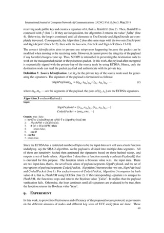 receiving node public key and creates a signature of it, that is, 𝐻𝑎𝑠ℎ𝐸𝐸 (line 2). Then, 𝐻𝑎𝑠ℎ𝐸𝐸 is
compared with 𝑓 (line 3). If they are inequivalent, the Algorithm 2 returns the value ′
𝑓𝑎𝑙𝑠𝑒′
(line
4). Otherwise, the loop is continued until all elements in 𝐸𝑛𝑐𝐸𝑛𝑐𝑜𝑑𝑒 and 𝑆𝑖𝑔𝑛𝐸𝑛𝑐𝑜𝑑𝑒 are com-
pletely traversed. Consequently, the Algorithm 2 does the same steps with the two sets 𝐸𝑛𝑐𝑅𝑒𝑝𝑜𝑟𝑡
and 𝑆𝑖𝑔𝑛𝑅𝑒𝑝𝑜𝑟𝑡 (lines 7-12), then with the two sets, 𝐸𝑛𝑐𝐴𝑐𝑘 and 𝑆𝑖𝑔𝑛𝐴𝑐𝑘 (lines 13-18).
The contact identification aims to prevent any misprocess happening because the packet can be
modified when moving to the receiving node. However, it cannot prove the integrity of the payload
if any harmful changes come up. Thus, SCOPE is intensified in preventing the destination node to
work on the masqueraded packet or the poisonous packet. In this work, the payload after encrypted
is sequentially signed with the private key of the source node by using ECDSA. Hence, only the
destination node can read the packet payload and authenticate with its private key.
Definition 7. Source Identification. Let 𝐾 𝑑 be the private key of the source node used for gener-
ating the signatures. The signature of the payload is formulated as follows:
𝑆𝑖𝑔𝑛𝑃𝑎𝑦𝑙𝑜𝑎𝑑 𝐾 𝑑
= (𝑟 𝑚0
, 𝑠 𝑚0
) 𝐾 𝑑
, (𝑟 𝑚1
, 𝑠 𝑚1
) 𝐾 𝑑
, ⋯ (2)
where 𝑚0, 𝑚1, ⋯ are the segments of the payload, the pairs of (𝑟𝑥, 𝑠 𝑥) are the ECDSA signatures.
Algorithm 3 evaluatePayload()
Input:
𝑆𝑖𝑔𝑛𝑃𝑎𝑦𝑙𝑜𝑎𝑑 = {(𝑟 𝑚0
, 𝑠 𝑚0
) 𝐾 𝑑
, (𝑟 𝑚1
, 𝑠 𝑚1
) 𝐾 𝑑
, ⋯}
𝐶𝑜𝑑𝑒𝑑𝑃𝑎𝑐𝑘𝑒𝑡 = {𝑒𝑛𝑐0, 𝑒𝑛𝑐1, ⋯}
Output: true | false
1: for (𝑒 ∈ 𝐶𝑜𝑑𝑒𝑑𝑃𝑎𝑐𝑘𝑒𝑡 𝐴𝑁𝐷 𝑠 ∈ 𝑆𝑖𝑔𝑛𝑃𝑎𝑦𝑙𝑜𝑎𝑑) do
2: 𝐻𝑎𝑠ℎ𝑃𝑀 = 𝐸𝐶𝐷𝑆𝐴(𝑒);
3: if (𝑠! = 𝐻𝑎𝑠ℎ𝑃𝑀) then
4: return false;
5: end if
6: end for
7: return true;
Since the ECDSA has a restricted number of bytes to be the input data as it still uses a hash function
underlying, say the SHA-2 algorithm, so the payload is divided into multiple data segments. All
of them are iteratively hashed then generated the signatures based on those hashed values, and
outputs a set of hash values. Algorithm 3 describes a function namely 𝑒𝑣𝑎𝑙𝑢𝑎𝑡𝑒𝑃𝑎𝑦𝑙𝑜𝑎𝑑() that
is executed for this purpose. The function return a Boolean value w.r.t. the input data. There
are two input data, that is, the set of hash values of payload segments 𝑆𝑖𝑔𝑛𝑃𝑎𝑦𝑙𝑜𝑎𝑑, and the set of
encryptions of payload segments 𝐶𝑜𝑑𝑒𝑑𝑃𝑎𝑐𝑘𝑒𝑡. Algorithm 3 traverses the two sets, 𝑆𝑖𝑔𝑛𝑃𝑎𝑦𝑙𝑜𝑎𝑑
and 𝐶𝑜𝑑𝑒𝑑𝑃𝑎𝑐𝑘𝑒𝑡 (line 1). For each element 𝑒 of 𝐶𝑜𝑑𝑒𝑑𝑃𝑎𝑐𝑘𝑒𝑡, Algorithm 3 computes the hash
value of 𝑒, that is, 𝐻𝑎𝑠ℎ𝑃𝑀 using ECDSA (line 2). If the corresponding signature 𝑠 is unequal to
𝐻𝑎𝑠ℎ𝑃𝑀, the functions stops and returns the Boolean value ′
𝑓𝑎𝑙𝑠𝑒′
. It implies that the payload
verification fails. Otherwise, the loop continues until all signatures are evaluated to be true, then
the function returns the Boolean value ′
𝑡𝑟𝑢𝑒′
.
9. Experiment
In this work, to prove for effectiveness and efficiency of the proposed secure protocol, experiments
on the different amounts of nodes and different key sizes of ECC encryption are done. These
InternationalJournal of ComputerNetworks&Communications (IJCNC) Vol.10,No.3, May 2018
69
 