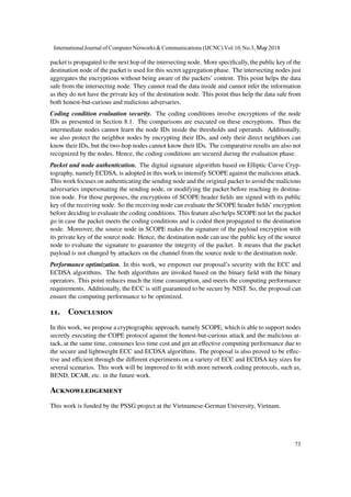 packet is propagated to the next hop of the intersecting node. More specifically, the public key of the
destination node of the packet is used for this secret aggregation phase. The intersecting nodes just
aggregates the encryptions without being aware of the packets’ content. This point helps the data
safe from the intersecting node. They cannot read the data inside and cannot infer the information
as they do not have the private key of the destination node. This point thus help the data safe from
both honest-but-curious and malicious adversaries.
Coding condition evaluation security. The coding conditions involve encryptions of the node
IDs as presented in Section 8.1. The comparisons are executed on these encryptions. Thus the
intermediate nodes cannot learn the node IDs inside the thresholds and operands. Additionally,
we also protect the neighbor nodes by encrypting their IDs, and only their direct neighbors can
know their IDs, but the two-hop nodes cannot know their IDs. The comparative results are also not
recognized by the nodes. Hence, the coding conditions are secured during the evaluation phase.
Packet and node authentication. The digital signature algorithm based on Elliptic Curve Cryp-
tography, namely ECDSA, is adopted in this work to intensify SCOPE against the malicious attack.
This work focuses on authenticating the sending node and the original packet to avoid the malicious
adversaries impersonating the sending node, or modifying the packet before reaching its destina-
tion node. For those purposes, the encryptions of SCOPE header fields are signed with its public
key of the receiving node. So the receiving node can evaluate the SCOPE header fields’ encryption
before deciding to evaluate the coding conditions. This feature also helps SCOPE not let the packet
go in case the packet meets the coding conditions and is coded then propagated to the destination
node. Moreover, the source node in SCOPE makes the signature of the payload encryption with
its private key of the source node. Hence, the destination node can use the public key of the source
node to evaluate the signature to guarantee the integrity of the packet. It means that the packet
payload is not changed by attackers on the channel from the source node to the destination node.
Performance optimization. In this work, we empower our proposal’s security with the ECC and
ECDSA algorithms. The both algorithms are invoked based on the binary field with the binary
operators. This point reduces much the time consumption, and meets the computing performance
requirements. Additionally, the ECC is still guaranteed to be secure by NIST. So, the proposal can
ensure the computing performance to be optimized.
11. Conclusion
In this work, we propose a cryptographic approach, namely SCOPE, which is able to support nodes
secretly executing the COPE protocol against the honest-but-curious attack and the malicious at-
tack, at the same time, consumes less time cost and get an effective computing performance due to
the secure and lightweight ECC and ECDSA algorithms. The proposal is also proved to be effec-
tive and efficient through the different experiments on a variety of ECC and ECDSA key sizes for
several scenarios. This work will be improved to fit with more network coding protocols, such as,
BEND, DCAR, etc. in the future work.
Acknowledgement
This work is funded by the PSSG project at the Vietnamese-German University, Vietnam.
InternationalJournal of ComputerNetworks&Communications (IJCNC) Vol.10,No.3, May 2018
73
 
