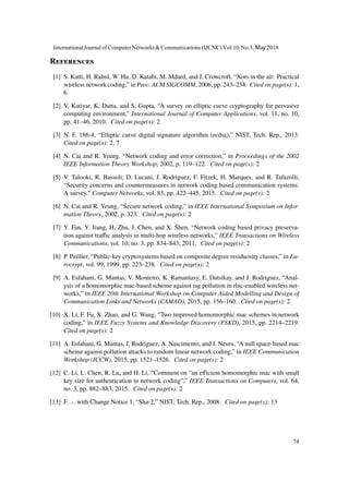 References
[1] S. Katti, H. Rahul, W. Hu, D. Katabi, M. Mdard, and J. Crowcroft, “Xors in the air: Practical
wireless network coding,” in Proc. ACM SIGCOMM, 2006, pp. 243–254. Cited on page(s): 1,
6
[2] V. Katiyar, K. Dutta, and S. Gupta, “A survey on elliptic curve cryptography for pervasive
computing environment,” International Journal of Computer Applications, vol. 11, no. 10,
pp. 41–46, 2010. Cited on page(s): 2
[3] N. F. 186-4, “Elliptic curve digital signature algorithm (ecdsa),” NIST, Tech. Rep., 2013.
Cited on page(s): 2, 7
[4] N. Cai and R. Yeung, “Network coding and error correction,” in Proceedings of the 2002
IEEE Information Theory Workshop, 2002, p. 119–122. Cited on page(s): 2
[5] V. Talooki, R. Bassoli, D. Lucani, J. Rodriguez, F. Fitzek, H. Marques, and R. Tafazolli,
“Security concerns and countermeasures in network coding based communication systems:
A survey,” Computer Networks, vol. 83, pp. 422–445, 2015. Cited on page(s): 2
[6] N. Cai and R. Yeung, “Secure network coding,” in IEEE International Symposium on Infor-
mation Theory, 2002, p. 323. Cited on page(s): 2
[7] Y. Fan, Y. Jiang, H. Zhu, J. Chen, and X. Shen, “Network coding based privacy preserva-
tion against traffic analysis in multi-hop wireless networks,” IEEE Transactions on Wireless
Communications, vol. 10, no. 3, pp. 834–843, 2011. Cited on page(s): 2
[8] P. Paillier, “Public-key cryptosystems based on composite degree residuosity classes,” in Eu-
rocrypt, vol. 99, 1999, pp. 223–238. Cited on page(s): 2
[9] A. Esfahani, G. Mantas, V. Monteiro, K. Ramantasy, E. Datsikay, and J. Rodriguez, “Anal-
ysis of a homomorphic mac-based scheme against tag pollution in rlnc-enabled wireless net-
works,” in IEEE 20th International Workshop on Computer Aided Modelling and Design of
Communication Links and Networks (CAMAD), 2015, pp. 156–160. Cited on page(s): 2
[10] X. Li, F. Fu, X. Zhao, and G. Wang, “Two improved homomorphic mac schemes in network
coding,” in IEEE Fuzzy Systems and Knowledge Discovery (FSKD), 2015, pp. 2214–2219.
Cited on page(s): 2
[11] A. Esfahani, G. Mantas, J. Rodriguez, A. Nascimento, and J. Neves, “A null space-based mac
scheme against pollution attacks to random linear network coding,” in IEEE Communication
Workshop (ICCW), 2015, pp. 1521–1526. Cited on page(s): 2
[12] C. Li, L. Chen, R. Lu, and H. Li, “Comment on ”an efficient homomorphic mac with small
key size for authentication in network coding”,” IEEE Transactions on Computers, vol. 64,
no. 3, pp. 882–883, 2015. Cited on page(s): 2
[13] F. .-. with Change Notice 1, “Sha-2,” NIST, Tech. Rep., 2008. Cited on page(s): 13
InternationalJournal of ComputerNetworks&Communications (IJCNC) Vol.10,No.3, May 2018
74
 