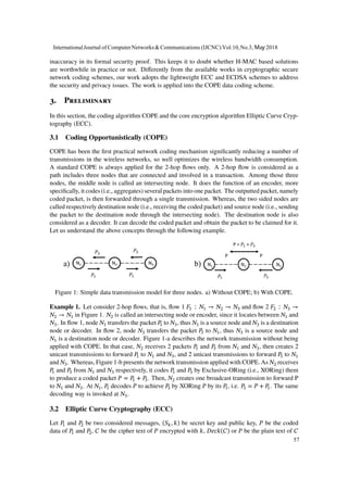 inaccuracy in its formal security proof. This keeps it to doubt whether H-MAC based solutions
are worthwhile in practice or not. Differently from the available works in cryptographic secure
network coding schemes, our work adopts the lightweight ECC and ECDSA schemes to address
the security and privacy issues. The work is applied into the COPE data coding scheme.
3. Preliminary
In this section, the coding algorithm COPE and the core encryption algorithm Elliptic Curve Cryp-
tography (ECC).
3.1 Coding Opportunistically (COPE)
COPE has been the first practical network coding mechanism significantly reducing a number of
transmissions in the wireless networks, so well optimizes the wireless bandwidth consumption.
A standard COPE is always applied for the 2-hop flows only. A 2-hop flow is considered as a
path includes three nodes that are connected and involved in a transaction. Among those three
nodes, the middle node is called an intersecting node. It does the function of an encoder, more
specifically, it codes (i.e., aggregates) several packets into one packet. The outputted packet, namely
coded packet, is then forwarded through a single transmission. Whereas, the two sided nodes are
called respectively destination node (i.e., receiving the coded packet) and source node (i.e., sending
the packet to the destination node through the intersecting node). The destination node is also
considered as a decoder. It can decode the coded packet and obtain the packet to be claimed for it.
Let us understand the above concepts through the following example.
a) b)
Figure 1: Simple data transmission model for three nodes. a) Without COPE; b) With COPE.
Example 1. Let consider 2-hop flows, that is, flow 1 𝐹1 ∶ 𝑁1 → 𝑁2 → 𝑁3 and flow 2 𝐹2 ∶ 𝑁3 →
𝑁2 → 𝑁1 in Figure 1. 𝑁2 is called an intersecting node or encoder, since it locates between 𝑁1 and
𝑁3. In flow 1, node 𝑁1 transfers the packet 𝑃1 to 𝑁3, thus 𝑁1 is a source node and 𝑁3 is a destination
node or decoder. In flow 2, node 𝑁3 transfers the packet 𝑃3 to 𝑁1, thus 𝑁3 is a source node and
𝑁1 is a destination node or decoder. Figure 1-a describes the network transmission without being
applied with COPE. In that case, 𝑁2 receives 2 packets 𝑃1 and 𝑃3 from 𝑁1 and 𝑁3, then creates 2
unicast transmissions to forward 𝑃1 to 𝑁1 and 𝑁3, and 2 unicast transmissions to forward 𝑃3 to 𝑁1
and 𝑁3. Whereas, Figure 1-b presents the network transmission applied with COPE. As 𝑁2 receives
𝑃1 and 𝑃3 from 𝑁1 and 𝑁3 respectively, it codes 𝑃1 and 𝑃3 by Exclusive-ORing (i.e., XORing) them
to produce a coded packet 𝑃 = 𝑃1 + 𝑃3. Then, 𝑁2 creates one broadcast transmission to forward P
to 𝑁1 and 𝑁3. At 𝑁1, 𝑃1 decodes 𝑃 to achieve 𝑃3 by XORing 𝑃 by its 𝑃1, i.e. 𝑃3 = 𝑃 + 𝑃1. The same
decoding way is invoked at 𝑁3.
3.2 Elliptic Curve Cryptography (ECC)
Let 𝑃1 and 𝑃2 be two considered messages, (𝑆 𝑘, 𝑘) be secret key and public key, 𝑃 be the coded
data of 𝑃1 and 𝑃2, 𝐶 be the cipher text of 𝑃 encrypted with 𝑘, 𝐷𝑒𝑐𝑘(𝐶) or 𝑃 be the plain text of 𝐶
InternationalJournal of ComputerNetworks&Communications (IJCNC) Vol.10,No.3, May 2018
57
 