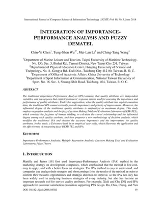International Journal of Computer Science & Information Technology (IJCSIT) Vol 10, No 3, June 2018
DOI: 10.5121/ijcsit.2018.10302 19
INTEGRATION OF IMPORTANCE-
PERFORMANCE ANALYSIS AND FUZZY
DEMATEL
Chin-Yi Chen1
, Tung-Shen Wu2*
, Mei-Lan Li3
and Ching-Tang Wang4
1
Department of Marine Leisure and Tourism, Taipei University of Maritime Technology,
No. 150, Sec. 3, Binhai Rd., Tamsui District, New Taipei City 251, Taiwan
2
Department of Physical Education Center, Hsiuping University of Science and
Technology, No.11, Gongye Rd., Dali Dist., Taichung City 412-80, Taiwan, R. O. C.
3
Department of Office of Academic Affairs, China University of Technology
4
Department of Sport Information & Communication, National Taiwan University of
Sport, No. 16, Sec. 1, Shuang-Shih Road, Taichung, 404, Taiwan, R. O. C.
ABSTRACT
The traditional Importance-Performance Analysis (IPA) assumes that quality attributes are independent
variables, and presupposes that explicit customers’ response data is used for assessing the importance and
performance of quality attributes. Under this supposition, when the quality attribute has explicit causation
data, the traditional IPA cannot correctly provide importance and priority of improvement. Moreover, the
influential degree of the traditional quality attributes is emphasized as maximum degree. This study
employs regression analysis and the fuzzy Decision Making Trial and Evaluation Laboratory (DEMATEL),
which consider the fuzziness of human thinking, to calculate the causal relationship and the influential
degree among each quality attribute, and then proposes a new methodology of decision analysis, which
modifies the traditional IPA and obtains the accurate importance and the improvement the quality
attributes. In this study, a Taiwanese bank is an empirical case study, which illustrates the application and
the effectiveness of integrating fuzzy DEMATEL and IPA.
KEYWORDS
Importance-Performance Analysis; Multiple Regression Analysis; Decision Making Trial and Evaluation
Laboratory; Fuzzy Theory
1. INTRODUCTION
Martilla and James [18] first used Importance-Performance Analysis (IPA) method in the
marketing strategy on development companies, which emphasized that the method is low-cost,
easy to apply, and with a better focus on strategies. The IPA method is easy to understand, and
companies can analyze their strengths and shortcomings from the results of the method in order to
confirm their business opportunities and strategic direction to improve, so the IPA not only has
been widely used in analyzing business strategies of every industry, but also has become an
important research tool for service quality attributes. For example, Xiuli and Chu [30] used IPA
approach for customer satisfaction evaluation supporting PSS design. Hu, Chiu, Cheng, and Yen
 
