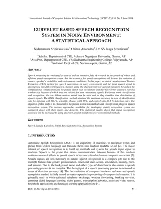 International Journal of Computer Science & Information Technology (IJCSIT) Vol 10, No 3, June 2018
DOI: 10.5121/ijcsit.2018.10304 57
CURVELET BASED SPEECH RECOGNITION
SYSTEM IN NOISY ENVIRONMENT:
A STATISTICAL APPROACH
Nidamanuru Srinivasa Rao1
, Chinta Anuradha2
, Dr. SV Naga Sreenivasu3
1
Scholar, Department of CSE, Acharya Nagarjuna University, Guntur, AP
2
Asst.Prof, Department of CSE, VR Siddhartha Engineering College, Vijayawada, AP
3
Professor, Dept. of CS, Narasaraopeta, Guntur, AP
ABSTRACT
Speech processing is considered as crucial and an intensive field of research in the growth of robust and
efficient speech recognition system. But the accuracy for speech recognition still focuses for variation of
context, speaker’s variability, and environment conditions. In this paper, we stated curvelet based Feature
Extraction (CFE) method for speech recognition in noisy environment and the input speech signal is
decomposed into different frequency channels using the characteristics of curvelet transform for reduce the
computational complication and the feature vector size successfully and they have better accuracy, varying
window size because of which they are suitable for non –stationary signals. For better word classification
and recognition, discrete hidden markov model can be used and as they consider time distribution of
speech signals. The HMM classification method attained the maximum accuracy in term of identification
rate for informal with 80.1%, scientific phrases with 86%, and control with 63.8 % detection rates. The
objective of this study is to characterize the feature extraction methods and classification phage in speech
recognition system. The various approaches available for developing speech recognition system are
compared along with their merits and demerits. The statistical results shows that signal recognition
accuracy will be increased by using discrete Curvelet transforms over conventional methods.
KEYWORDS
Speech Signals, Curvelets, HMM, Bayesian Networks, Recognition System.
1. INTRODUCTION
Automatic Speech Recognition (ASR) is the capability of machines to recognize words and
phrase from spoken language and translate them into machine readable set-up [2]. The major
interest of speech recognition is to build up methods and system for speech input signal to
machine. Speech is the prime that means communication between humans of this medium
motivates research efforts to permit speech to become a feasible human computer interaction [3].
Speech signals are non-stationary in nature; speech recognition is a complex job due to the
multiple features like gender, pronunciation, emotional state, accent, articulation, nasality, pitch,
and volume. Due to the background noise and other types of disturbances also makes a speech
processing process is too complex. The throughput of a speech processing process is measured in
terms of detection accuracy [4]. The fast evolution of computer hardware, software and speech
recognition method is fairly turned as major expertise in processing of computer information. It is
generally used in voice-activated telephone exchange, weather forecasting, banking services,
computer aided language learning, video games, transcription, robotics, audio and video search,
household applications and language learning applications etc [4].
 