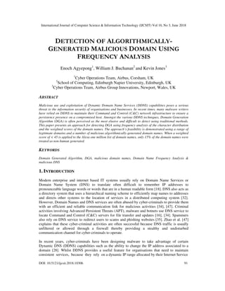 International Journal of Computer Science & Information Technology (IJCSIT) Vol 10, No 3, June 2018
DOI: 10.5121/ijcsit.2018.10306 91
DETECTION OF ALGORITHMICALLY-
GENERATED MALICIOUS DOMAIN USING
FREQUENCY ANALYSIS
Enoch Agyepong1
, William J. Buchanan2
and Kevin Jones3
1
Cyber Operations Team, Airbus, Corsham, UK
2
School of Computing, Edinburgh Napier University, Edinburgh, UK
3
Cyber Operations Team, Airbus Group Innovations, Newport, Wales, UK
ABSTRACT
Malicious use and exploitation of Dynamic Domain Name Services (DDNS) capabilities poses a serious
threat to the information security of organisations and businesses. In recent times, many malware writers
have relied on DDNS to maintain their Command and Control (C&C) network infrastructure to ensure a
persistence presence on a compromised host. Amongst the various DDNS techniques, Domain Generation
Algorithm (DGA) is often perceived as the most elusive and difficult to detect using traditional methods.
This paper presents an approach for detecting DGA using frequency analysis of the character distribution
and the weighted scores of the domain names. The approach’s feasibility is demonstrated using a range of
legitimate domains and a number of malicious algorithmically-generated domain names. When a weighted
score of < 45 is applied to the Alexa one million list of domain names, only 15% of the domain names were
treated as non-human generated.
KEYWORDS
Domain Generated Algorithm, DGA, malicious domain names, Domain Name Frequency Analysis &
malicious DNS
1. INTRODUCTION
Modern enterprise and internet based IT systems usually rely on Domain Name Services or
Domain Name System (DNS) to translate often difficult to remember IP addresses to
pronounceable language words or words that are in a human readable form [18]. DNS also acts as
a directory system that uses a hierarchical naming scheme to efficiently map names to addresses
and directs other systems to the location of services in a distributed computing system [32].
However, Domain Names and DNS services are often abused by cyber-criminals to provide them
with an efficient and reliable communication link for malicious activities [34], [47]. Criminal
activities involving Advanced Persistent Threats (APT), malware and botnets use DNS service to
locate Command and Control (C&C) servers for file transfer and updates [16], [34]. Spammers
also rely on DNS service to redirect users to scams and phishing websites [35]. Zhao et al. [47]
explains that these cyber-criminal activities are often successful because DNS traffic is usually
unfiltered or allowed through a firewall thereby providing a stealthy and undisturbed
communication channel for cyber-criminals to operate.
In recent years, cyber-criminals have been designing malware to take advantage of certain
Dynamic DNS (DDNS) capabilities such as the ability to change the IP address associated to a
domain [28]. Whilst DDNS provides a useful feature for organisations that need to maintain
consistent services, because they rely on a dynamic IP range allocated by their Internet Service
 