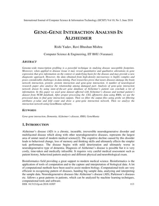 International Journal of Computer Science & Information Technology (IJCSIT) Vol 10, No 3, June 2018
DOI: 10.5121/ijcsit.2018.10307 113
GENE-GENE INTERACTION ANALYSIS IN
ALZHEIMER
Rishi Yadav, Ravi Bhushan Mishra
Computer Science & Engineering, IIT BHU (Varanasi)
ABSTRACT
Genome-wide transcription profiling is a powerful technique in studying disease susceptible footprints.
Moreover, when applied to disease tissue it may reveal quantitative and qualitative alterations in gene
expression that give information on the context or underlying basis for the disease and may provide a new
diagnostic approach. However, the data obtained from high-density microarrays is highly complex and
poses considerable challenges in data mining. Past researches prove that neuro diseases damage the brain
network interaction, protein- protein interaction and gene-gene interaction. A number of neurological
research paper also analyze the relationship among damaged part. Analysis of gene-gene interaction
network drawn by using state-of-the-art gene database of Alzheimer’s patient can conclude a lot of
information. In this paper we used gene dataset affected with Alzheimer’s disease and normal patient’s
dataset from NCBI databank. After proper processing the .CEL affymetrix data using RMA, we use the
processed data to find gene interaction outputs. Then we filter the output files using probe set filtering
attributes p-value and fold count and draw a gene-gene interaction network. Then we analyze the
interaction network using GeneMania software.
KEYWORDS
Gene-gene interaction, Dementia, Alzheimer’s disease, RMA, GeneMania
1. INTRODUCTION
Alzheimer’s disease (AD) is a chronic, incurable, irreversible neurodegenerative disorder and
multifaceted disease which along with other neurodegenerative diseases, represents the largest
area of unmet need of modern medical science[2]. The cognitive decline caused by this disorder
leads to behavioral change, loss of memory and thinking skills and ultimately effects the simpler
task performance. The disease begins with mild deterioration and ultimately worse in
neurodegenerative type of dementia. Diagnosis of Alzheimer’s disease is possible but it is very
costly, time-taken and medically infeasible. It requires very careful medical assessment such as
patient history, behavioral pattern analysis and different physical and neurobiological exam.
Bioinformatics field providing a great support to modern medical science. Bioinformatics is the
application of tools of computation and to the capture and interpretation of biological data. A lot
of computational methods have been used to assist modern biology. Computational tools are very
efficient in recognizing pattern of diseases, handing big sample data, analyzing and interpreting
the sample data. Neurodegenerative diseases like Alzheimer’s disease (AD), Parkinson’s diseases
etc. fallows a great patterns in patients, which can be analyzed by machine learning techniques,
computational tools and software.
 