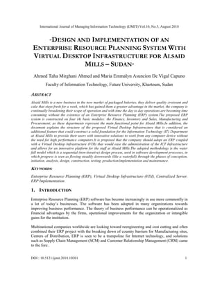 International Journal of Managing Information Technology (IJMIT) Vol.10, No.3, August 2018
DOI : 10.5121/ijmit.2018.10301 1
“DESIGN AND IMPLEMENTATION OF AN
ENTERPRISE RESOURCE PLANNING SYSTEM WITH
VIRTUAL DESKTOP INFRASTRUCTURE FOR ALSAID
MILLS – SUDAN”
Ahmed Taha Mirghani Ahmed and Maria Emmalyn Asuncion De Vigal Capuno
Faculty of Information Technology, Future University, Khartoum, Sudan
ABSTRACT
Alsaid Mills is a new business in the new market of packaged bakeries, they deliver quality croissant and
cake that stays fresh for a week, which has gained them a greater advantage in the market, the company is
continually broadening their scope of operation and with time the day to day operations are becoming time
consuming without the existence of an Enterprise Resource Planning (ERP) system.The proposed ERP
system is constructed on four (4) basic modules: the Finance, Inventory and Sales, Manufacturing and
Procurement; as these departments represent the main functional point for Alsaid Mills.In addition, the
document explains the structure of the proposed Virtual Desktop Infrastructure that is considered an
additional feature that could construct a solid foundation for the Information Technology (IT) Department
at Alsaid Mills to provide their users with innovative solutions to work from any computer device without
the need for high performance computers.It is proposed that the company should adopt an ERP coupled
with a Virtual Desktop Infrastructure (VDI) that would ease the administration of the ICT Infrastructure
and allows for an innovative platform for the staff at Alsaid Mills.The adopted methodology is the water
fall model which is a sequential (non-iterative) design process, used in software development processes, in
which progress is seen as flowing steadily downwards (like a waterfall) through the phases of conception,
initiation, analysis, design, construction, testing, production/implementation and maintenance.
KEYWORDS:
Enterprise Resource Planning (ERP), Virtual Desktop Infrastructure (VDI), Centralized Server,
ERP Implementation
1. INTRODUCTION
Enterprise Resource Planning (ERP) software has become increasingly in use more commonlly in
a lot of today’s businesses. The software has been adopted in many organizations towards
improving business performance. The theory of business performance can be operationalized as
financial advantages by the firms, operational improvements for the organization or intangible
gains for the institution.
Multinational companies worldwide are looking toward reengineering and cost cutting and often
combined their ERP project with the breaking down of country barriers for Manufacturing sites,
Centers of Distribution, ERP is seen to be a trampoline for Internet technology, and solutions
such as Supply Chain Management (SCM) and Customer Relationship Management (CRM) came
to the fore.
 