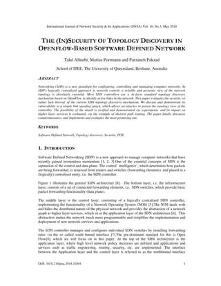 International Journal of Network Security & Its Applications (IJNSA) Vol. 10, No.3, May 2018
DOI: 10.5121/ijnsa.2018.10301 1
THE (IN)SECURITY OF TOPOLOGY DISCOVERY IN
OPENFLOW-BASED SOFTWARE DEFINED NETWORK
Talal Alharbi, Marius Portmann and Farzaneh Pakzad
School of ITEE, The University of Queensland, Brisbane, Australia
ABSTRACT
Networking (SDN) is a new paradigm for configuring, controlling and managing computer networks. In
SDN's logically centralized approach to network control, a reliable and accurate view of the network
topology is absolutely essential. Most SDN controllers use a de-facto standard topology discovery
mechanism based on OpenFlow to identify active links in the network. This paper evaluates the security, or
rather lack thereof, of the current SDN topology discovery mechanism. We discuss and demonstrate its
vulnerability to a simple link spoofing attack, which allows an attacker to poison the topology view of the
controller. The feasibility of the attack is verified and demonstrated via experiments, and its impact on
higher layer services is evaluated, via the example of shortest path routing. The paper finally discusses
countermeasures, and implements and evaluates the most promising one.
KEYWORDS
Software Defined Network, Topology discovery, Security, POX
1. INTRODUCTION
Software Defined Networking (SDN) is a new approach to manage computer networks that have
recently gained tremendous momentum [1, 2, 3].One of the essential concepts of SDN is the
separation of the control and data plane. The control’ intelligence’, which determines how packets
are being forwarded, is removed from routers and switches (forwarding elements), and placed in a
(logically) centralised entity, i.e. the SDN controller.
Figure 1 illustrates the general SDN architecture [4]. The bottom layer, i.e. the infrastructure
layer, consists of a set of connected forwarding elements, i.e. SDN switches, which provide basic
packet forwarding functionality (data plane).
The middle layer is the control layer, consisting of a logically centralized SDN controller,
implementing the functionality of a Network Operating System (NOS) [5].The NOS deals with
and hides the distributed nature of the physical network and provides the abstraction of a network
graph to higher layer services, which sit at the application layer of the SDN architecture [6]. This
abstraction makes the network much more programmable and simplifies the implementation and
deployment of new network services and applications.
The SDN controller manages and configures individual SDN switches by installing forwarding
rules via the so called south bound interface [7].The pre-dominant standard for this is Open
Flow[8], which we will focus on in this paper. At the top of the SDN architecture is the
application layer, where high level network policy decisions are defined and applications and
services such as traffic engineering, routing, security, etc. are implemented .The interface
between the Application layer and the control layer is referred to as the northbound interface
 