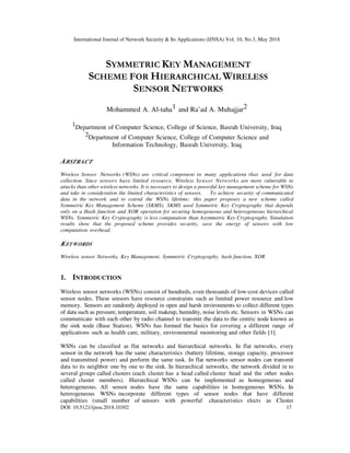 International Journal of Network Security & Its Applications (IJNSA) Vol. 10, No.3, May 2018
DOI: 10.5121/ijnsa.2018.10302 17
SYMMETRIC KEY MANAGEMENT
SCHEME FOR HIERARCHICAL WIRELESS
SENSOR NETWORKS
Mohammed A. Al-taha1 and Ra’ad A. Muhajjar2
1Department of Computer Science, College of Science, Basrah University, Iraq
2Department of Computer Science, College of Computer Science and
Information Technology, Basrah University, Iraq
ABSTRACT
Wireless Sensor Networks (WSNs) are critical component in many applications that used for data
collection. Since sensors have limited resource, Wireless Sensor Networks are more vulnerable to
attacks than other wireless networks. It is necessary to design a powerful key management scheme for WSNs
and take in consideration the limited characteristics of sensors. To achieve security of communicated
data in the network and to extend the WSNs lifetime; this paper proposes a new scheme called
Symmetric Key Management Scheme (SKMS). SKMS used Symmetric Key Cryptography that depends
only on a Hash function and XOR operation for securing homogeneous and heterogeneous hierarchical
WSNs. Symmetric Key Cryptography is less computation than Asymmetric Key Cryptography. Simulation
results show that the proposed scheme provides security, save the energy of sensors with low
computation overhead.
KEYWORDS
Wireless sensor Networks, Key Management, Symmetric Cryptography, hash function, XOR
1. INTRODUCTION
Wireless sensor networks (WSNs) consist of hundreds, even thousands of low-cost devices called
sensor nodes. These sensors have resource constraints such as limited power resource and low
memory. Sensors are randomly deployed in open and harsh environments to collect different types
of data such as pressure, temperature, soil makeup, humidity, noise levels etc. Sensors in WSNs can
communicate with each other by radio channel to transmit the data to the centric node known as
the sink node (Base Station). WSNs has formed the basics for covering a different range of
applications such as health care, military, environmental monitoring and other fields [1].
WSNs can be classified as flat networks and hierarchical networks. In flat networks, every
sensor in the network has the same characteristics (battery lifetime, storage capacity, processor
and transmitted power) and perform the same task. In flat networks sensor nodes can transmit
data to its neighbor one by one to the sink. In hierarchical networks, the network divided in to
several groups called clusters (each cluster has a head called cluster head and the other nodes
called cluster members). Hierarchical WSNs can be implemented as homogeneous and
heterogeneous. All sensor nodes have the same capabilities in homogeneous WSNs. In
heterogeneous WSNs incorporate different types of sensor nodes that have different
capabilities (small number of sensors with powerful characteristics elects as Cluster
 
