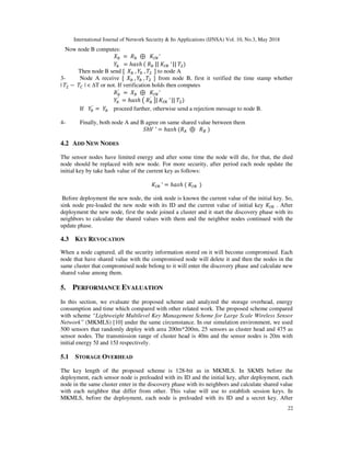 International Journal of Network Security & Its Applications (IJNSA) Vol. 10, No.3, May 2018
22
Now node B computes:
! 	=	 ! 	⊕		 ′	
!	 = ℎ ℎ	 	 !	||	 	′	||	 ")
Then node B send [		 !	, !	, "		] to node A
3- Node A receive [		 !	, !	, "		] from node B, first it verified the time stamp whether
| " −	 | < ∆T or not. If verification holds then computes
!
′
	=	 ! 	⊕		 ′
!	
′
= ℎ ℎ	 	 !
′
	 |	 	′	||	 ")
If !
′
=	 !	 proceed further, otherwise send a rejection message to node B.
4- Finally, both node A and B agree on same shared value between them
ℎ 	′ = ℎ ℎ	 # 	⊕		 $	)
4.2 ADD NEW NODES
The sensor nodes have limited energy and after some time the node will die, for that, the died
node should be replaced with new node. For more security, after period each node update the
initial key by take hash value of the current key as follows:
	′ = ℎ ℎ	 	 		)
Before deployment the new node, the sink node is known the current value of the initial key. So,
sink node pre-loaded the new node with its ID and the current value of initial key . After
deployment the new node, first the node joined a cluster and it start the discovery phase with its
neighbors to calculate the shared values with them and the neighbor nodes continued with the
update phase.
4.3 KEY REVOCATION
When a node captured, all the security information stored on it will become compromised. Each
node that have shared value with the compromised node will delete it and then the nodes in the
same cluster that compromised node belong to it will enter the discovery phase and calculate new
shared value among them.
5. PERFORMANCE EVALUATION
In this section, we evaluate the proposed scheme and analyzed the storage overhead, energy
consumption and time which compared with other related work. The proposed scheme compared
with scheme “Lightweight Multilevel Key Management Scheme for Large Scale Wireless Sensor
Network” (MKMLS) [10] under the same circumstance. In our simulation environment, we used
500 sensors that randomly deploy with area 200m*200m, 25 sensors as cluster head and 475 as
sensor nodes. The transmission range of cluster head is 40m and the sensor nodes is 20m with
initial energy 5J and 15J respectively.
5.1 STORAGE OVERHEAD
The key length of the proposed scheme is 128-bit as in MKMLS. In SKMS before the
deployment, each sensor node is preloaded with its ID and the initial key, after deployment, each
node in the same cluster enter in the discovery phase with its neighbors and calculate shared value
with each neighbor that differ from other. This value will use to establish session keys. In
MKMLS, before the deployment, each node is preloaded with its ID and a secret key. After
 