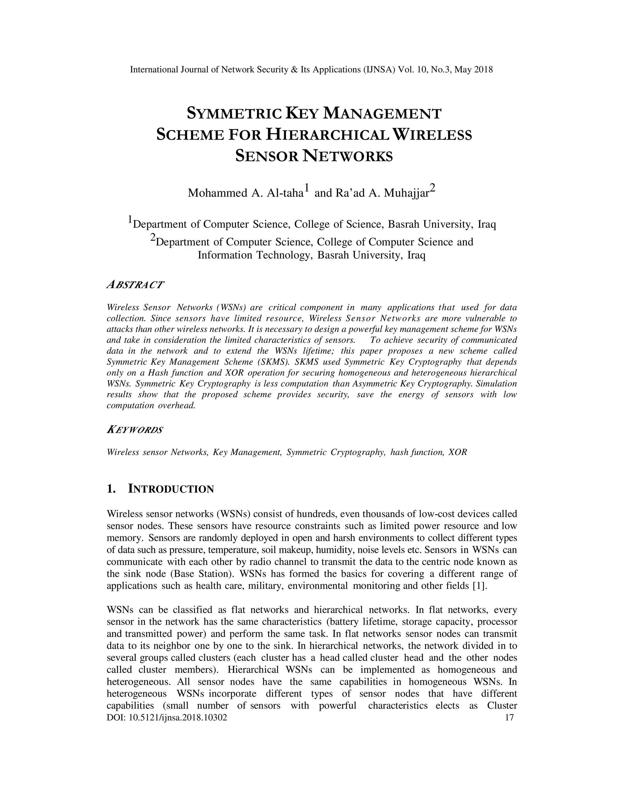 International Journal of Network Security & Its Applications (IJNSA) Vol. 10, No.3, May 2018
DOI: 10.5121/ijnsa.2018.10302 17
SYMMETRIC KEY MANAGEMENT
SCHEME FOR HIERARCHICAL WIRELESS
SENSOR NETWORKS
Mohammed A. Al-taha1 and Ra’ad A. Muhajjar2
1Department of Computer Science, College of Science, Basrah University, Iraq
2Department of Computer Science, College of Computer Science and
Information Technology, Basrah University, Iraq
ABSTRACT
Wireless Sensor Networks (WSNs) are critical component in many applications that used for data
collection. Since sensors have limited resource, Wireless Sensor Networks are more vulnerable to
attacks than other wireless networks. It is necessary to design a powerful key management scheme for WSNs
and take in consideration the limited characteristics of sensors. To achieve security of communicated
data in the network and to extend the WSNs lifetime; this paper proposes a new scheme called
Symmetric Key Management Scheme (SKMS). SKMS used Symmetric Key Cryptography that depends
only on a Hash function and XOR operation for securing homogeneous and heterogeneous hierarchical
WSNs. Symmetric Key Cryptography is less computation than Asymmetric Key Cryptography. Simulation
results show that the proposed scheme provides security, save the energy of sensors with low
computation overhead.
KEYWORDS
Wireless sensor Networks, Key Management, Symmetric Cryptography, hash function, XOR
1. INTRODUCTION
Wireless sensor networks (WSNs) consist of hundreds, even thousands of low-cost devices called
sensor nodes. These sensors have resource constraints such as limited power resource and low
memory. Sensors are randomly deployed in open and harsh environments to collect different types
of data such as pressure, temperature, soil makeup, humidity, noise levels etc. Sensors in WSNs can
communicate with each other by radio channel to transmit the data to the centric node known as
the sink node (Base Station). WSNs has formed the basics for covering a different range of
applications such as health care, military, environmental monitoring and other fields [1].
WSNs can be classified as flat networks and hierarchical networks. In flat networks, every
sensor in the network has the same characteristics (battery lifetime, storage capacity, processor
and transmitted power) and perform the same task. In flat networks sensor nodes can transmit
data to its neighbor one by one to the sink. In hierarchical networks, the network divided in to
several groups called clusters (each cluster has a head called cluster head and the other nodes
called cluster members). Hierarchical WSNs can be implemented as homogeneous and
heterogeneous. All sensor nodes have the same capabilities in homogeneous WSNs. In
heterogeneous WSNs incorporate different types of sensor nodes that have different
capabilities (small number of sensors with powerful characteristics elects as Cluster
 