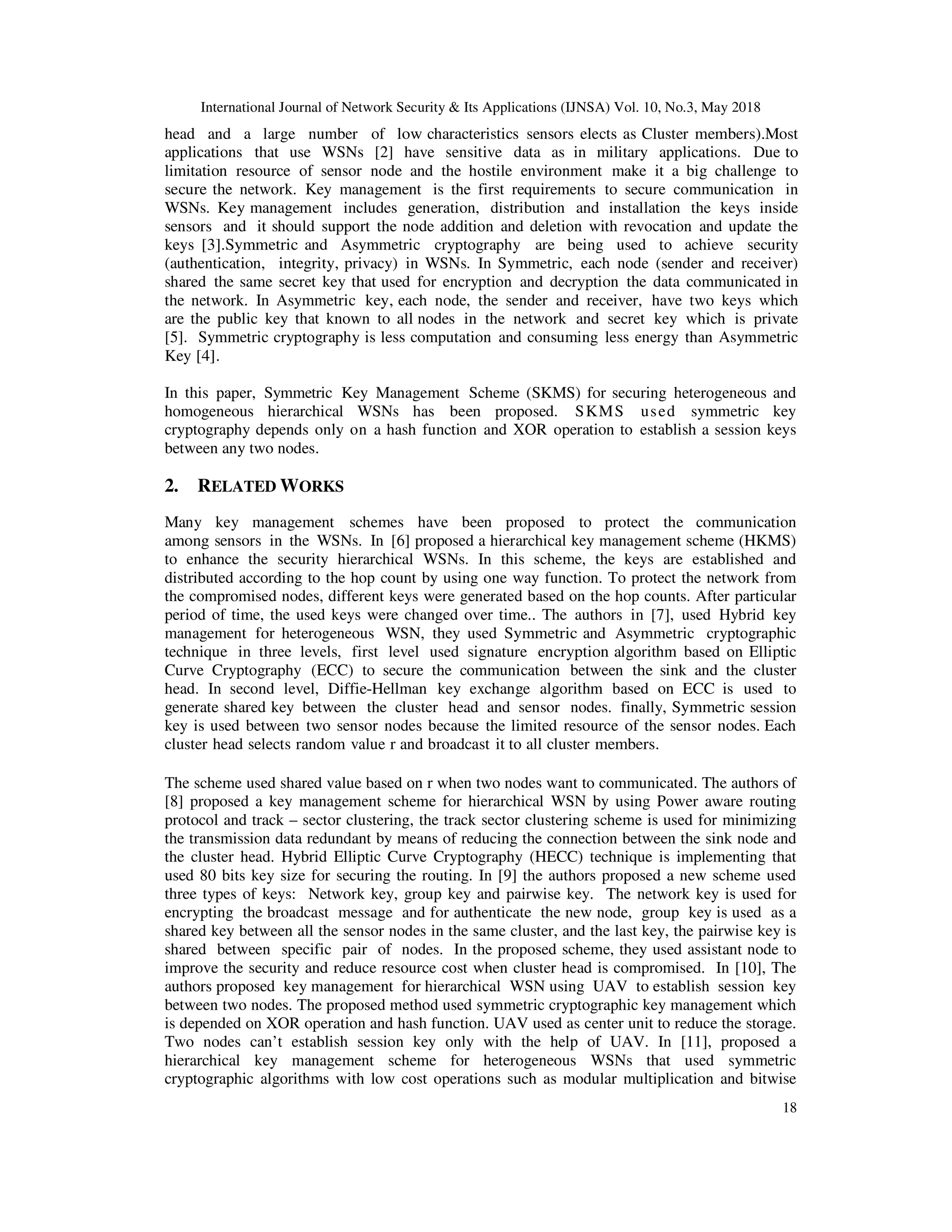 International Journal of Network Security & Its Applications (IJNSA) Vol. 10, No.3, May 2018
18
head and a large number of low characteristics sensors elects as Cluster members).Most
applications that use WSNs [2] have sensitive data as in military applications. Due to
limitation resource of sensor node and the hostile environment make it a big challenge to
secure the network. Key management is the first requirements to secure communication in
WSNs. Key management includes generation, distribution and installation the keys inside
sensors and it should support the node addition and deletion with revocation and update the
keys [3].Symmetric and Asymmetric cryptography are being used to achieve security
(authentication, integrity, privacy) in WSNs. In Symmetric, each node (sender and receiver)
shared the same secret key that used for encryption and decryption the data communicated in
the network. In Asymmetric key, each node, the sender and receiver, have two keys which
are the public key that known to all nodes in the network and secret key which is private
[5]. Symmetric cryptography is less computation and consuming less energy than Asymmetric
Key [4].
In this paper, Symmetric Key Management Scheme (SKMS) for securing heterogeneous and
homogeneous hierarchical WSNs has been proposed. SKMS used symmetric key
cryptography depends only on a hash function and XOR operation to establish a session keys
between any two nodes.
2. RELATED WORKS
Many key management schemes have been proposed to protect the communication
among sensors in the WSNs. In [6] proposed a hierarchical key management scheme (HKMS)
to enhance the security hierarchical WSNs. In this scheme, the keys are established and
distributed according to the hop count by using one way function. To protect the network from
the compromised nodes, different keys were generated based on the hop counts. After particular
period of time, the used keys were changed over time.. The authors in [7], used Hybrid key
management for heterogeneous WSN, they used Symmetric and Asymmetric cryptographic
technique in three levels, first level used signature encryption algorithm based on Elliptic
Curve Cryptography (ECC) to secure the communication between the sink and the cluster
head. In second level, Diffie-Hellman key exchange algorithm based on ECC is used to
generate shared key between the cluster head and sensor nodes. finally, Symmetric session
key is used between two sensor nodes because the limited resource of the sensor nodes. Each
cluster head selects random value r and broadcast it to all cluster members.
The scheme used shared value based on r when two nodes want to communicated. The authors of
[8] proposed a key management scheme for hierarchical WSN by using Power aware routing
protocol and track – sector clustering, the track sector clustering scheme is used for minimizing
the transmission data redundant by means of reducing the connection between the sink node and
the cluster head. Hybrid Elliptic Curve Cryptography (HECC) technique is implementing that
used 80 bits key size for securing the routing. In [9] the authors proposed a new scheme used
three types of keys: Network key, group key and pairwise key. The network key is used for
encrypting the broadcast message and for authenticate the new node, group key is used as a
shared key between all the sensor nodes in the same cluster, and the last key, the pairwise key is
shared between specific pair of nodes. In the proposed scheme, they used assistant node to
improve the security and reduce resource cost when cluster head is compromised. In [10], The
authors proposed key management for hierarchical WSN using UAV to establish session key
between two nodes. The proposed method used symmetric cryptographic key management which
is depended on XOR operation and hash function. UAV used as center unit to reduce the storage.
Two nodes can’t establish session key only with the help of UAV. In [11], proposed a
hierarchical key management scheme for heterogeneous WSNs that used symmetric
cryptographic algorithms with low cost operations such as modular multiplication and bitwise
 
