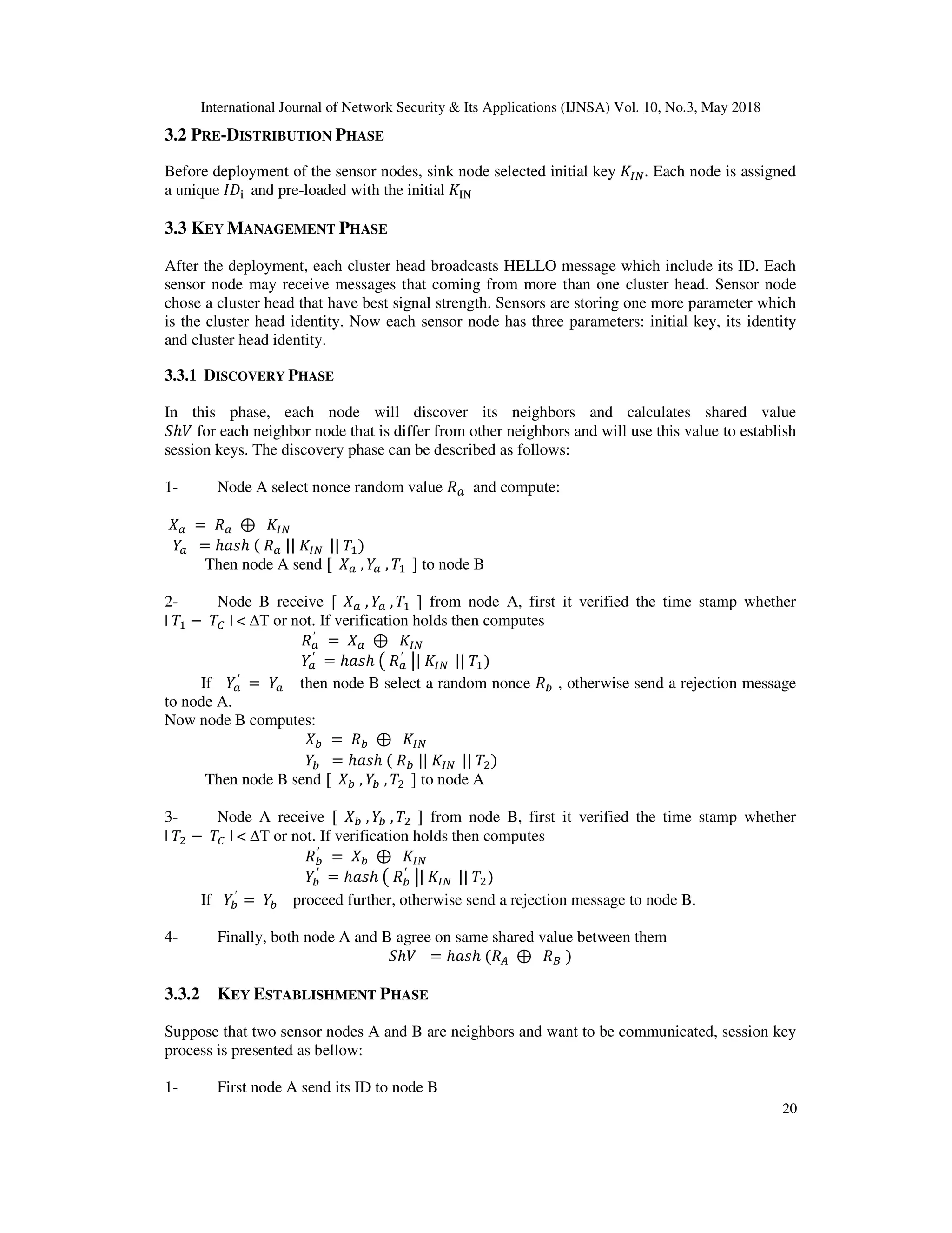 International Journal of Network Security & Its Applications (IJNSA) Vol. 10, No.3, May 2018
20
3.2 PRE-DISTRIBUTION PHASE
Before deployment of the sensor nodes, sink node selected initial key . Each node is assigned
a unique and pre-loaded with the initial
3.3 KEY MANAGEMENT PHASE
After the deployment, each cluster head broadcasts HELLO message which include its ID. Each
sensor node may receive messages that coming from more than one cluster head. Sensor node
chose a cluster head that have best signal strength. Sensors are storing one more parameter which
is the cluster head identity. Now each sensor node has three parameters: initial key, its identity
and cluster head identity.
3.3.1 DISCOVERY PHASE
In this phase, each node will discover its neighbors and calculates shared value
ℎ for each neighbor node that is differ from other neighbors and will use this value to establish
session keys. The discovery phase can be described as follows:
1- Node A select nonce random value and compute:
= ⊕
= ℎ ℎ || || )
Then node A send [ , , ] to node B
2- Node B receive [ , , ] from node A, first it verified the time stamp whether
| − | < ∆T or not. If verification holds then computes
′ = ⊕
′
= ℎ ℎ ′ | || )
If ′
= then node B select a random nonce ! , otherwise send a rejection message
to node A.
Now node B computes:
! = ! ⊕
! = ℎ ℎ ! || || ")
Then node B send [ ! , ! , " ] to node A
3- Node A receive [ ! , ! , " ] from node B, first it verified the time stamp whether
| " − | < ∆T or not. If verification holds then computes
!
′
= ! ⊕
!
′
= ℎ ℎ !
′ | || ")
If !
′
= ! proceed further, otherwise send a rejection message to node B.
4- Finally, both node A and B agree on same shared value between them
ℎ = ℎ ℎ # ⊕ $ )
3.3.2 KEY ESTABLISHMENT PHASE
Suppose that two sensor nodes A and B are neighbors and want to be communicated, session key
process is presented as bellow:
1- First node A send its ID to node B
 