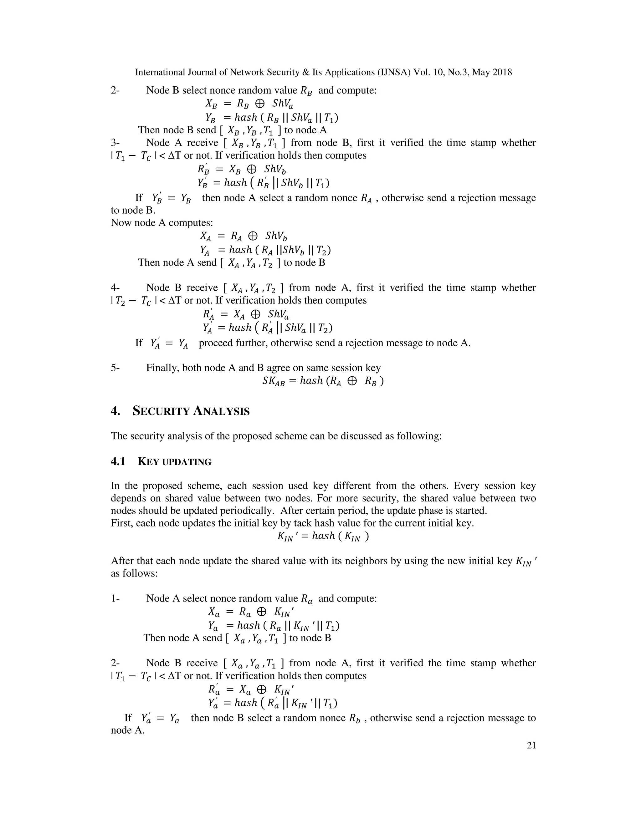 International Journal of Network Security & Its Applications (IJNSA) Vol. 10, No.3, May 2018
21
2- Node B select nonce random value $ and compute:
$ = $ ⊕ ℎ
$ = ℎ ℎ $ || ℎ || )
Then node B send [ $ , $ , ] to node A
3- Node A receive [ $ , $ , ] from node B, first it verified the time stamp whether
| − | < ∆T or not. If verification holds then computes
$
′
= $ ⊕ ℎ !
$
′
= ℎ ℎ $
′ | ℎ ! || )
If $
′
= $ then node A select a random nonce # , otherwise send a rejection message
to node B.
Now node A computes:
# = # ⊕ ℎ !
# = ℎ ℎ # || ℎ ! || ")
Then node A send [ # , # , " ] to node B
4- Node B receive [ # , # , " ] from node A, first it verified the time stamp whether
| " − | < ∆T or not. If verification holds then computes
#
′
= # ⊕ ℎ
#
′
= ℎ ℎ #
′ | ℎ || ")
If #
′
= # proceed further, otherwise send a rejection message to node A.
5- Finally, both node A and B agree on same session key
#$ = ℎ ℎ # ⊕ $ )
4. SECURITY ANALYSIS
The security analysis of the proposed scheme can be discussed as following:
4.1 KEY UPDATING
In the proposed scheme, each session used key different from the others. Every session key
depends on shared value between two nodes. For more security, the shared value between two
nodes should be updated periodically. After certain period, the update phase is started.
First, each node updates the initial key by tack hash value for the current initial key.
′ = ℎ ℎ )
After that each node update the shared value with its neighbors by using the new initial key ′
as follows:
1- Node A select nonce random value and compute:
= ⊕ ′
= ℎ ℎ || ′ || )
Then node A send [ , , ] to node B
2- Node B receive [ , , ] from node A, first it verified the time stamp whether
| − | < ∆T or not. If verification holds then computes
′
= ⊕ ′
′
= ℎ ℎ ′ | ′ || )
If ′
= then node B select a random nonce ! , otherwise send a rejection message to
node A.
 